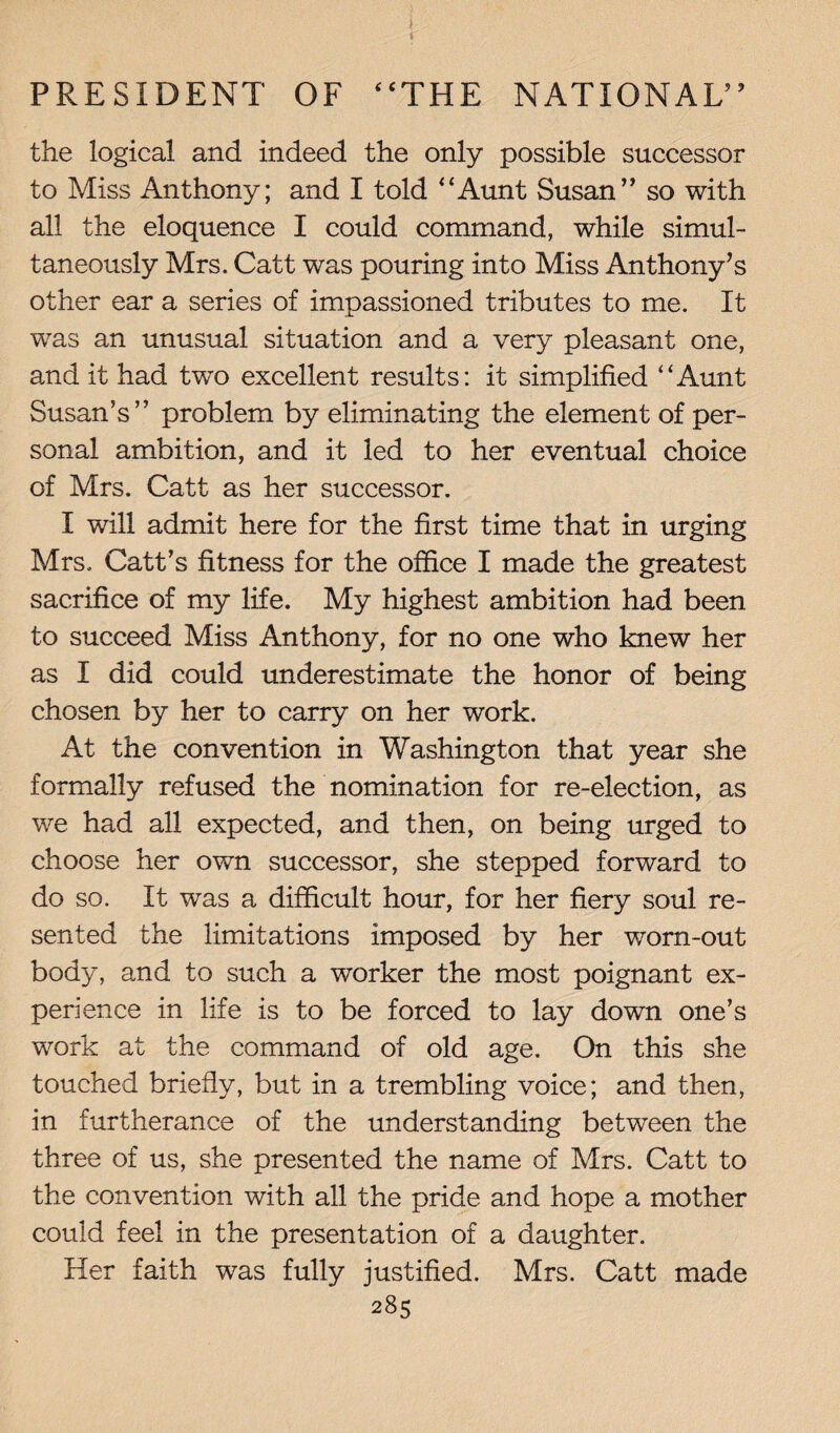 the logical and indeed the only possible successor to Miss Anthony; and I told “Aunt Susan” so with all the eloquence I could command, while simul¬ taneously Mrs. Catt was pouring into Miss Anthony’s other ear a series of impassioned tributes to me. It was an unusual situation and a very pleasant one, and it had twro excellent results: it simplified “Aunt Susan’s” problem by eliminating the element of per¬ sonal ambition, and it led to her eventual choice of Mrs. Catt as her successor. I will admit here for the first time that in urging Mrs. Catt’s fitness for the office I made the greatest sacrifice of my life. My highest ambition had been to succeed Miss Anthony, for no one who knew her as I did could underestimate the honor of being chosen by her to carry on her work. At the convention in Washington that year she formally refused the nomination for re-election, as we had all expected, and then, on being urged to choose her own successor, she stepped forward to do so. It was a difficult hour, for her fiery soul re¬ sented the limitations imposed by her worn-out body, and to such a worker the most poignant ex¬ perience in life is to be forced to lay down one’s work at the command of old age. On this she touched briefly, but in a trembling voice; and then, in furtherance of the understanding between the three of us, she presented the name of Mrs. Catt to the convention with all the pride and hope a mother could feel in the presentation of a daughter. Her faith was fully justified. Mrs. Catt made