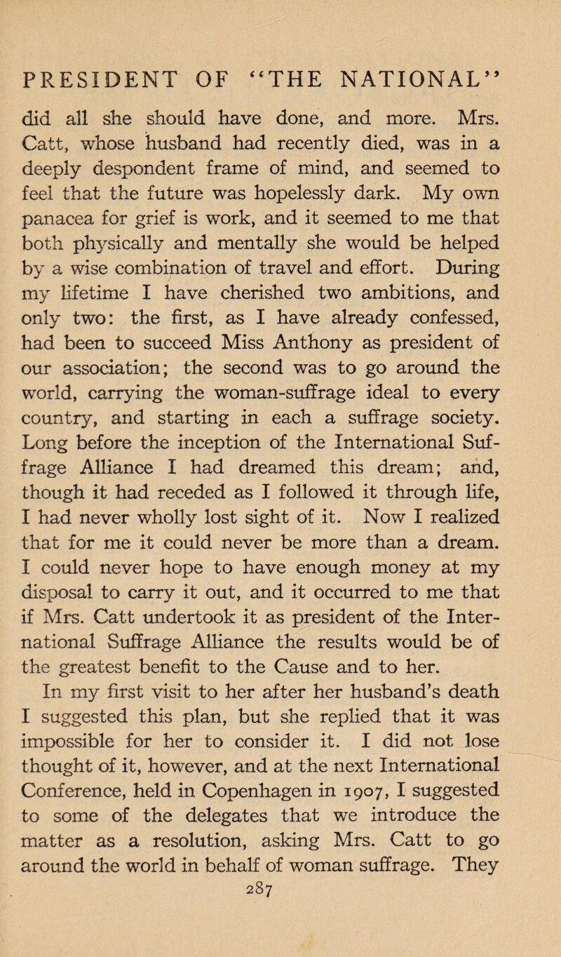 did all she should have done, and more. Mrs. Catt, whose husband had recently died, was in a deeply despondent frame of mind, and seemed to feel that the future was hopelessly dark. My own panacea for grief is work, and it seemed to me that both physically and mentally she would be helped by a wise combination of travel and effort. During my lifetime I have cherished two ambitions, and only two: the first, as I have already confessed, had been to succeed Miss Anthony as president of our association; the second was to go around the world, carrying the woman-suffrage ideal to every country, and starting in each a suffrage society. Long before the inception of the International Suf¬ frage Alliance X had dreamed this dream; and, though it had receded as I followed it through life, I had never wholly lost sight of it. Now I realized that for me it could never be more than a dream. I could never hope to have enough money at my disposal to carry it out, and it occurred to me that if Mrs. Catt undertook it as president of the Inter¬ national Suffrage Alliance the results would be of the greatest benefit to the Cause and to her. In my first visit to her after her husband’s death I suggested this plan, but she replied that it was impossible for her to consider it. I did not lose thought of it, however, and at the next International Conference, held in Copenhagen in 1907, I suggested to some of the delegates that we introduce the matter as a resolution, asking Mrs. Catt to go around the world in behalf of woman suffrage. They