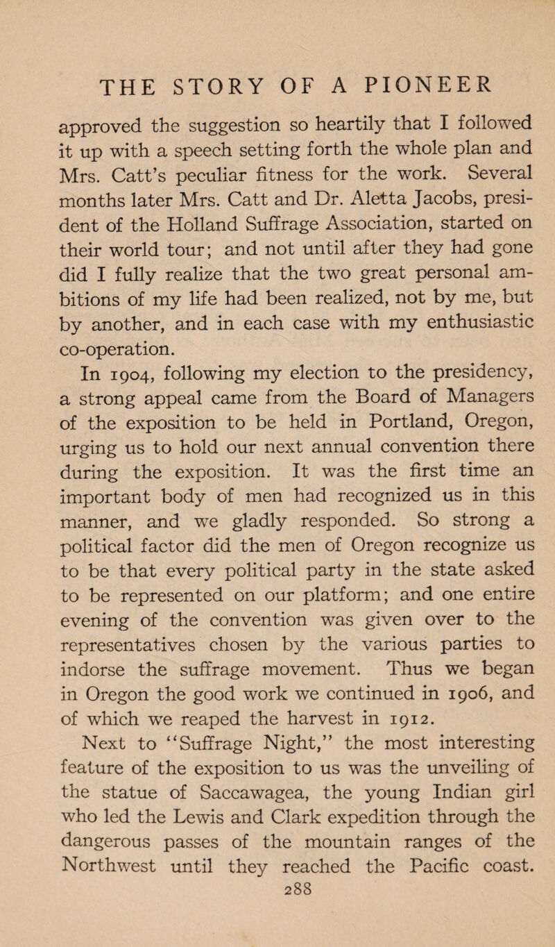 approved the suggestion so heartily that I followed it up with a speech setting forth the whole plan and Mrs. Catt’s peculiar fitness for the work. Several months later Mrs. Catt and Dr. Aletta Jacobs, presi¬ dent of the Holland Suffrage Association, started on their world tour; and not until after they had gone did I fully realize that the two great personal am¬ bitions of my life had been realized, not by me, but by another, and in each case with my enthusiastic co-operation. In 1904, following my election to the presidency, a strong appeal came from the Board of Managers of the exposition to be held in Portland, Oregon, urging us to hold our next annual convention there during the exposition. It wras the first time an important body of men had recognized us in this manner, and we gladly responded. So strong a political factor did the men of Oregon recognize us to be that every political party in the state asked to be represented on our platform; and one entire evening of the convention was given over to the representatives chosen by the various parties to indorse the suffrage movement. Thus we began in Oregon the good work we continued in 1906, and of which wTe reaped the harvest in 1912. Next to 4‘Suffrage Night,” the most interesting feature of the exposition to us was the unveiling of the statue of Saccawagea, the young Indian girl who led the Lewis and Clark expedition through the dangerous passes of the mountain ranges of the Northwest until they reached the Pacific coast.