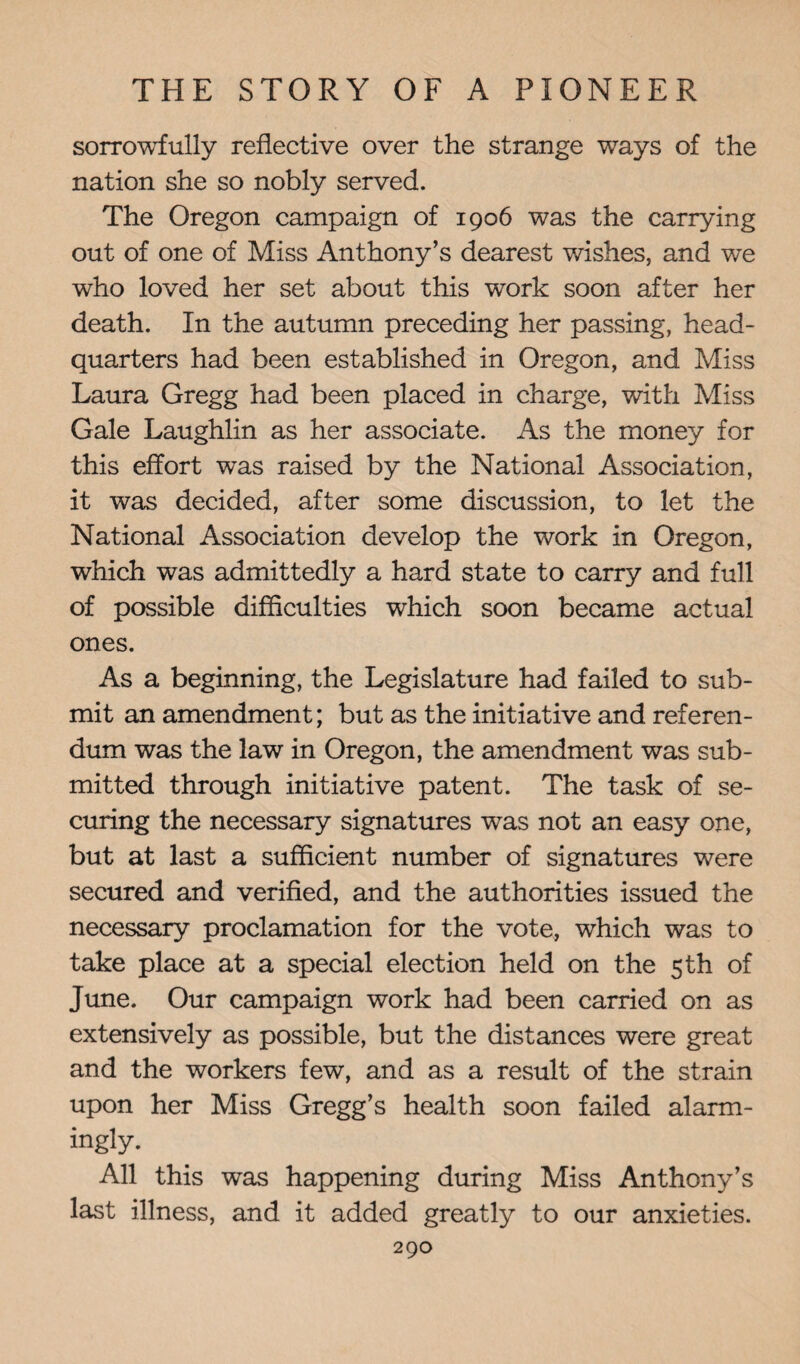 sorrowfully reflective over the strange ways of the nation she so nobly served. The Oregon campaign of 1906 was the carrying out of one of Miss Anthony’s dearest wishes, and we who loved her set about this work soon after her death. In the autumn preceding her passing, head¬ quarters had been established in Oregon, and Miss Laura Gregg had been placed in charge, with Miss Gale Laughlin as her associate. As the money for this effort was raised by the National Association, it was decided, after some discussion, to let the National Association develop the work in Oregon, which was admittedly a hard state to carry and full of possible difficulties which soon became actual ones. As a beginning, the Legislature had failed to sub¬ mit an amendment; but as the initiative and referen¬ dum was the law in Oregon, the amendment was sub¬ mitted through initiative patent. The task of se¬ curing the necessary signatures was not an easy one, but at last a sufficient number of signatures were secured and verified, and the authorities issued the necessary proclamation for the vote, which was to take place at a special election held on the 5 th of June. Our campaign work had been carried on as extensively as possible, but the distances were great and the workers few, and as a result of the strain upon her Miss Gregg’s health soon failed alarm¬ ingly. All this was happening during Miss Anthony’s last illness, and it added greatly to our anxieties.