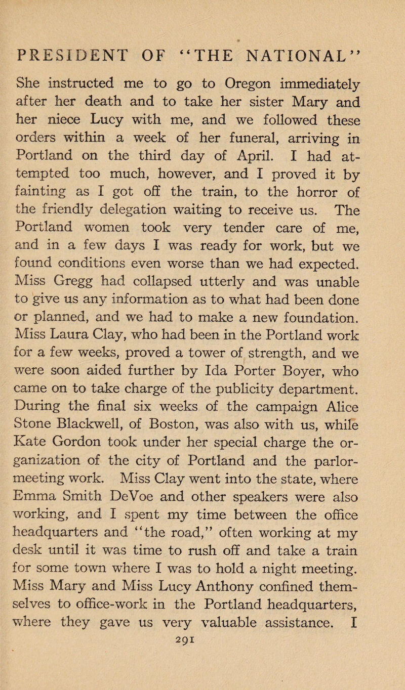 She instructed me to go to Oregon immediately after her death and to take her sister Mary and her niece Lucy with me, and we followed these orders within a week of her funeral, arriving in Portland on the third day of April. I had at¬ tempted too much, however, and I proved it by fainting as I got off the train, to the horror of the friendly delegation waiting to receive us. The Portland women took very tender care of me, and in a few days I was ready for work, but we found conditions even worse than we had expected. Miss Gregg had collapsed utterly and was unable to give us any information as to what had been done or planned, and we had to make a new foundation. Miss Laura Clay, who had been in the Portland work for a few weeks, proved a tower of strength, and we were soon aided further by Ida Porter Boyer, who came on to take charge of the publicity department. During the final six weeks of the campaign Alice Stone Blackwell, of Boston, was also with us, while Kate Gordon took under her special charge the or¬ ganization of the city of Portland and the parlor¬ meeting work. Miss Clay went into the state, where Emma Smith DeVoe and other speakers were also working, and I spent my time between the office headquarters and “the road,” often working at my desk until it was time to rush off and take a train for some town wffiere I was to hold a night meeting. Miss Mary and Miss Lucy Anthony confined them¬ selves to office-work in the Portland headquarters, where they gave us very valuable assistance. I