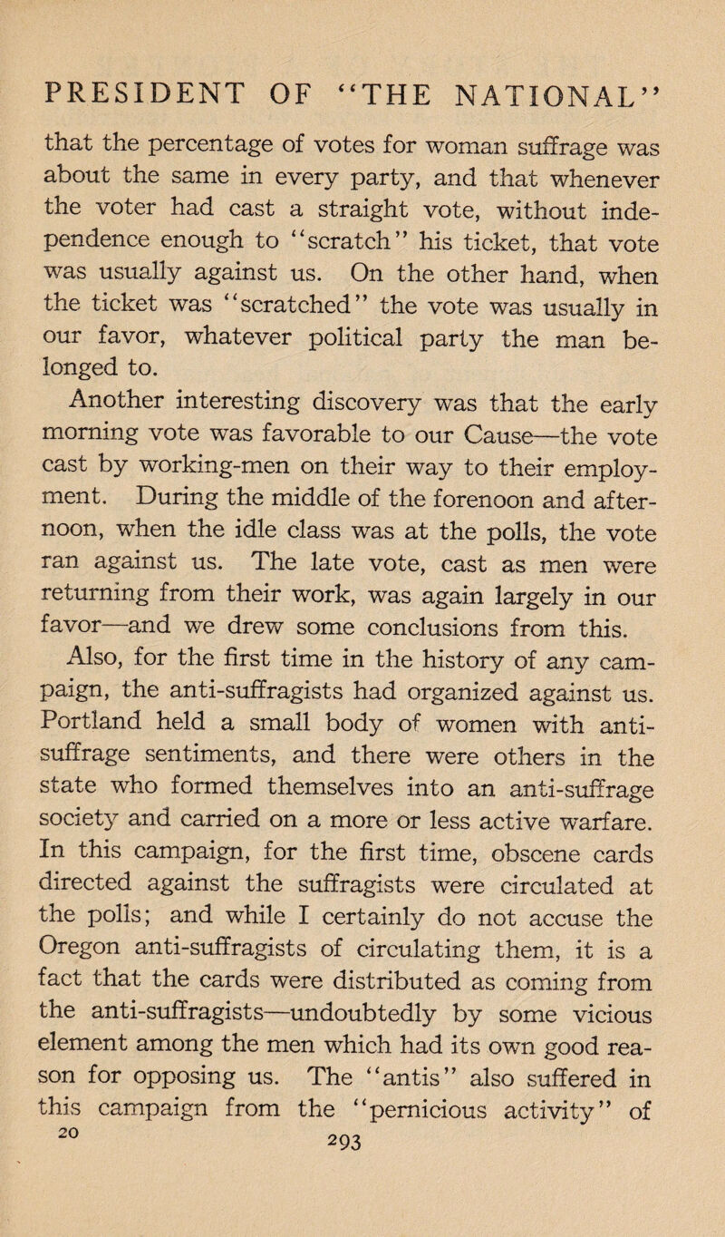 that the percentage of votes for woman suffrage was about the same in every party, and that whenever the voter had cast a straight vote, without inde¬ pendence enough to “scratch” his ticket, that vote was usually against us. On the other hand, when the ticket was “scratched” the vote was usually in our favor, whatever political party the man be¬ longed to. Another interesting discovery was that the early morning vote was favorable to our Cause—the vote cast by working-men on their way to their employ¬ ment. During the middle of the forenoon and after¬ noon, when the idle class was at the polls, the vote ran against us. The late vote, cast as men were returning from their work, was again largely in our favor—and we drew some conclusions from this. Also, for the first time in the history of any cam¬ paign, the anti-suffragists had organized against us. Portland held a small body of women with anti¬ suffrage sentiments, and there were others in the state who formed themselves into an anti-suffrage society and carried on a more or less active warfare. In this campaign, for the first time, obscene cards directed against the suffragists were circulated at the polls; and while I certainly do not accuse the Oregon anti-suffragists of circulating them, it is a fact that the cards were distributed as coming from the anti-suffragists—undoubtedly by some vicious element among the men which had its own good rea¬ son for opposing us. The “antis” also suffered in this campaign from the “pernicious activity” of