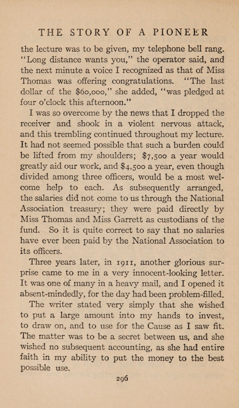 the lecture was to be given, my telephone bell rang. “Long distance wants you,” the operator said, and the next minute a voice I recognized as that of Miss Thomas was offering congratulations. “The last dollar of the $60,000,” she added, “was pledged at four o’clock this afternoon.” I was so overcome by the news that I dropped the receiver and shook in a violent nervous attack, and this trembling continued throughout my lecture. It had not seemed possible that such a burden could be lifted from my shoulders; $7,500 a year would greatly aid our work, and $4,500 a year, even though divided among three officers, would be a most wel¬ come help to each. As subsequently arranged, the salaries did not come to us through the National Association treasury; they were paid directly by Miss Thomas and Miss Garrett as custodians of the fund. So it is quite correct to say that no salaries have ever been paid by the National Association to its officers. Three years later, in 1911, another glorious sur¬ prise came to me in a very innocent-looking letter. It was one of many in a heavy mail, and I opened it absent-mindedly, for the day had been problem-filled. The writer stated very simply that she wished to put a large amount into my hands to invest, to draw on, and to use for the Cause as I saw fit. The matter was to be a secret between us, and she wished no subsequent accounting, as she had entire faith in my ability to put the money to the best possible use.