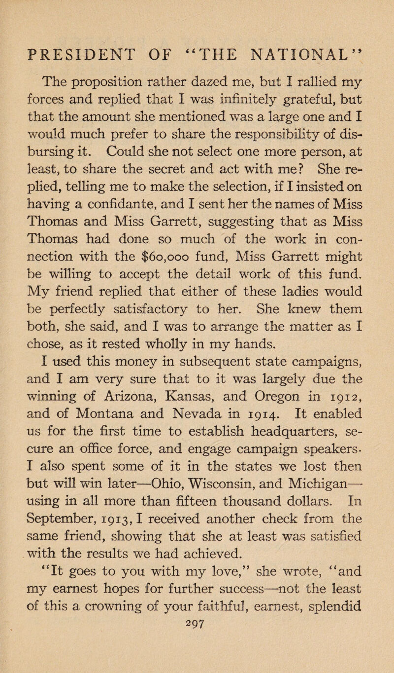 The proposition rather dazed me, but I rallied my forces and replied that I was infinitely grateful, but that the amount she mentioned was a large one and I would much prefer to share the responsibility of dis¬ bursing it. Could she not select one more person, at least, to share the secret and act with me? She re¬ plied, telling me to make the selection, if I insisted on having a confidante, and I sent her the names of Miss Thomas and Miss Garrett, suggesting that as Miss Thomas had done so much of the work in con¬ nection with the $60,000 fund, Miss Garrett might be willing to accept the detail work of this fund. My friend replied that either of these ladies would be perfectly satisfactory to her. She knew them both, she said, and I was to arrange the matter as I chose, as it rested wholly in my hands. I used this money in subsequent state campaigns, and I am very sure that to it was largely due the winning of Arizona, Kansas, and Oregon in 1912, and of Montana and Nevada in 1914. It enabled us for the first time to establish headquarters, se¬ cure an office force, and engage campaign speakers- I also spent some of it in the states we lost then but will win later—Ohio, Wisconsin, and Michigan—- using in all more than fifteen thousand dollars. In September, 1913,1 received another check from the same friend, showing that she at least was satisfied with the results we had achieved. “It goes to you with my love/’ she wrote, “and my earnest hopes for further success—not the least of this a crowning of your faithful, earnest, splendid