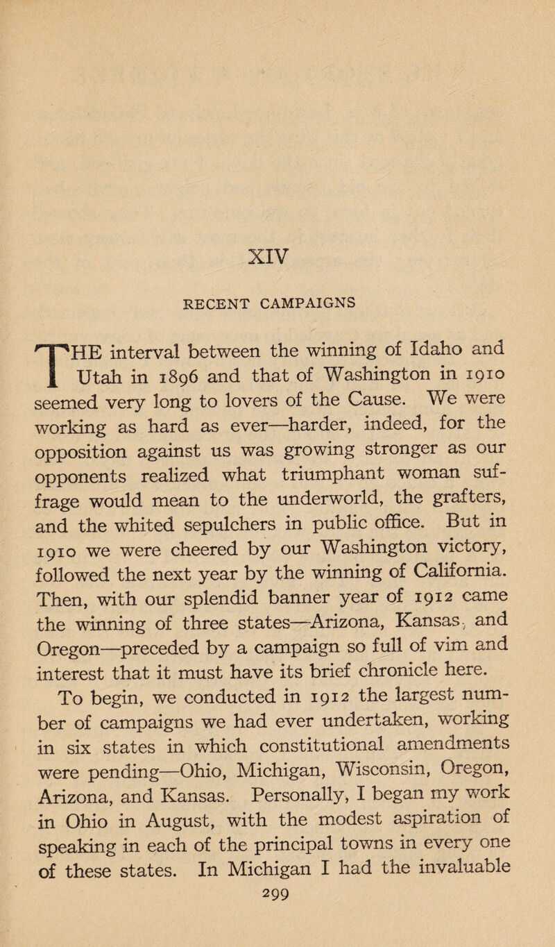 XIV RECENT CAMPAIGNS HE interval between the winning of Idaho and Utah in 1896 and that of Washington in 1910 seemed very long to lovers of the Cause. We were working as hard as ever—harder, indeed, for the opposition against us was growing stronger as our opponents realized what triumphant woman suf¬ frage would mean to the underworld, the grafters, and the whited sepulchers in public office. But in 1910 we were cheered by our Washington victory, followed the next year by the winning of California. Then, with our splendid banner year of 1912 came the winning of three states—Arizona, Kansas-, and Oregon—preceded by a campaign so full of vim and interest that it must have its brief chronicle here. To begin, we conducted in 1912 the largest num¬ ber of campaigns we had ever undertaken, working in six states in which constitutional amendments were pending—Ohio, Michigan, Wisconsin, Oregon, Arizona, and Kansas. Personally, I began my work in Ohio in August, with the modest aspiration of speaking in each of the principal towns in every one of these states. In Michigan I had the invaluable