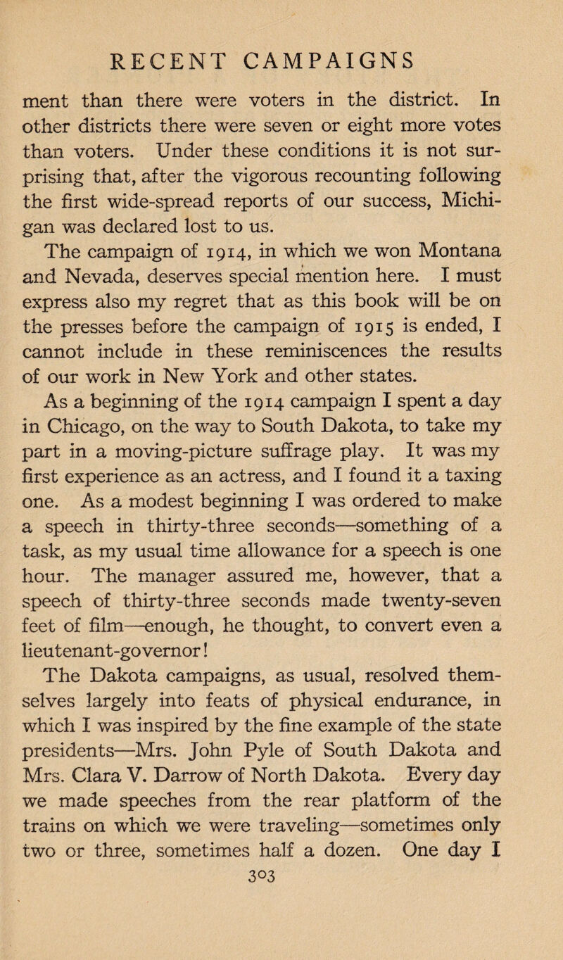 ment than there were voters in the district. In other districts there were seven or eight more votes than voters. Under these conditions it is not sur¬ prising that, after the vigorous recounting following the first wide-spread reports of our success, Michi¬ gan was declared lost to us. The campaign of 1914, in which we won Montana and Nevada, deserves special mention here. I must express also my regret that as this book will be on the presses before the campaign of 1915 is ended, I cannot include in these reminiscences the results of our work in New York and other states. As a beginning of the 1914 campaign I spent a day in Chicago, on the way to South Dakota, to take my part in a moving-picture suffrage play. It was my first experience as an actress, and I found it a taxing one. As a modest beginning I was ordered to make a speech in thirty-three seconds—something of a task, as my usual time allowance for a speech is one hour. The manager assured me, however, that a speech of thirty-three seconds made twenty-seven feet of film—enough, he thought, to convert even a lieutenant-governor! The Dakota campaigns, as usual, resolved them¬ selves largely into feats of physical endurance, in which I was inspired by the fine example of the state presidents—Mrs. John Pyle of South Dakota and Mrs. Clara V. Darrow of North Dakota. Every day we made speeches from the rear platform of the trains on which we were traveling—sometimes only two or three, sometimes half a dozen. One day I