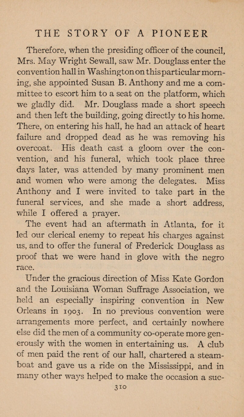 Therefore, when the presiding officer of the council, Mrs. May Wright Sewall, saw Mr. Douglass enter the convention hall in Washington on this particular morn¬ ing, she appointed Susan B. Anthony and me a com¬ mittee to escort him to a seat on the platform, which we gladly did. Mr. Douglass made a short speech and then left the building, going directly to his home. There, on entering his hall, he had an attack of heart failure and dropped dead as he was removing his overcoat. His death cast a gloom over the con¬ vention, and his funeral, which took place three days later, was attended by many prominent men and women who were among the delegates. Miss Anthony and I were invited to take part in the funeral services, and she made a short address, while I offered a prayer. The event had an aftermath in Atlanta, for it led our clerical enemy to repeat his charges against us, and to offer the funeral of Frederick Douglass as proof that we were hand in glove with the negro race. Under the gracious direction of Miss Kate Gordon and the Louisiana Woman Suffrage Association, we held an especially inspiring convention in New Orleans in 1903. In no previous convention were arrangements more perfect, and certainly nowhere else did the men of a community co-operate more gen¬ erously with the women in entertaining us. A club of men paid the rent of our hall, chartered a steam¬ boat and gave us a ride on the Mississippi, and in many other ways helped to make the occasion a suc-