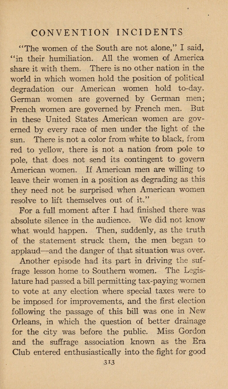 “The women of the South are not alone,” I said, “in their humiliation. All the women of America share it with them. There is no other nation in the world in which women hold the position of political degradation our American women hold to-day. German women are governed by German men; French women are governed by French men. But in these United States American women are gov¬ erned by every race of men under the light of the sun. There is not a color from white to black, from red to yellow, there is not a nation from pole to pole, that does not send its contingent to govern American women. If American men are willing to leave their women in a position as degrading as this they need not be surprised when American women resolve to lift themselves out of it.” For a full moment after I had finished there was absolute silence in the audience. We did not know what would happen. Then, suddenly, as the truth of the statement struck them, the men began to applaud—and the danger of that situation was over. Another episode had its part in driving the suf¬ frage lesson home to Southern women. The Legis¬ lature had passed a bill permitting tax-paying women to vote at any election where special taxes were to be imposed for improvements, and the first election following the passage of this bill was one in New Orleans, in which the question of better drainage for the city was before the public. Miss Gordon and the suffrage association known as the Era Club entered enthusiastically into the fight for good