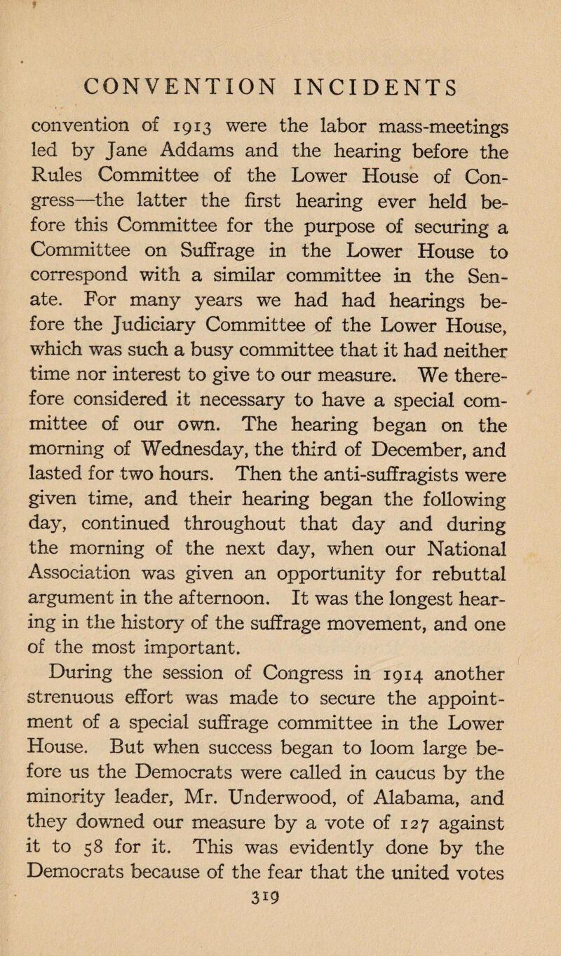 convention of 1913 were the labor mass-meetings led by Jane Addams and the hearing before the Rules Committee of the Lower House of Con¬ gress—the latter the first hearing ever held be¬ fore this Committee for the purpose of securing a Committee on Suffrage in the Lower House to correspond with a similar committee in the Sen¬ ate. For many years we had had hearings be¬ fore the Judiciary Committee of the Lower House, which was such a busy committee that it had neither time nor interest to give to our measure. We there¬ fore considered it necessary to have a special com¬ mittee of our own. The hearing began on the morning of Wednesday, the third of December, and lasted for two hours. Then the anti-suffragists were given time, and their hearing began the following day, continued throughout that day and during the morning of the next day, when our National Association was given an opportunity for rebuttal argument in the afternoon. It was the longest hear¬ ing in the history of the suffrage movement, and one of the most important. During the session of Congress in 1914 another strenuous effort was made to secure the appoint¬ ment of a special suffrage committee in the Lower House. But when success began to loom large be¬ fore us the Democrats were called in caucus by the minority leader, Mr. Underwood, of Alabama, and they downed our measure by a vote of 127 against it to 58 for it. This was evidently done by the Democrats because of the fear that the united votes