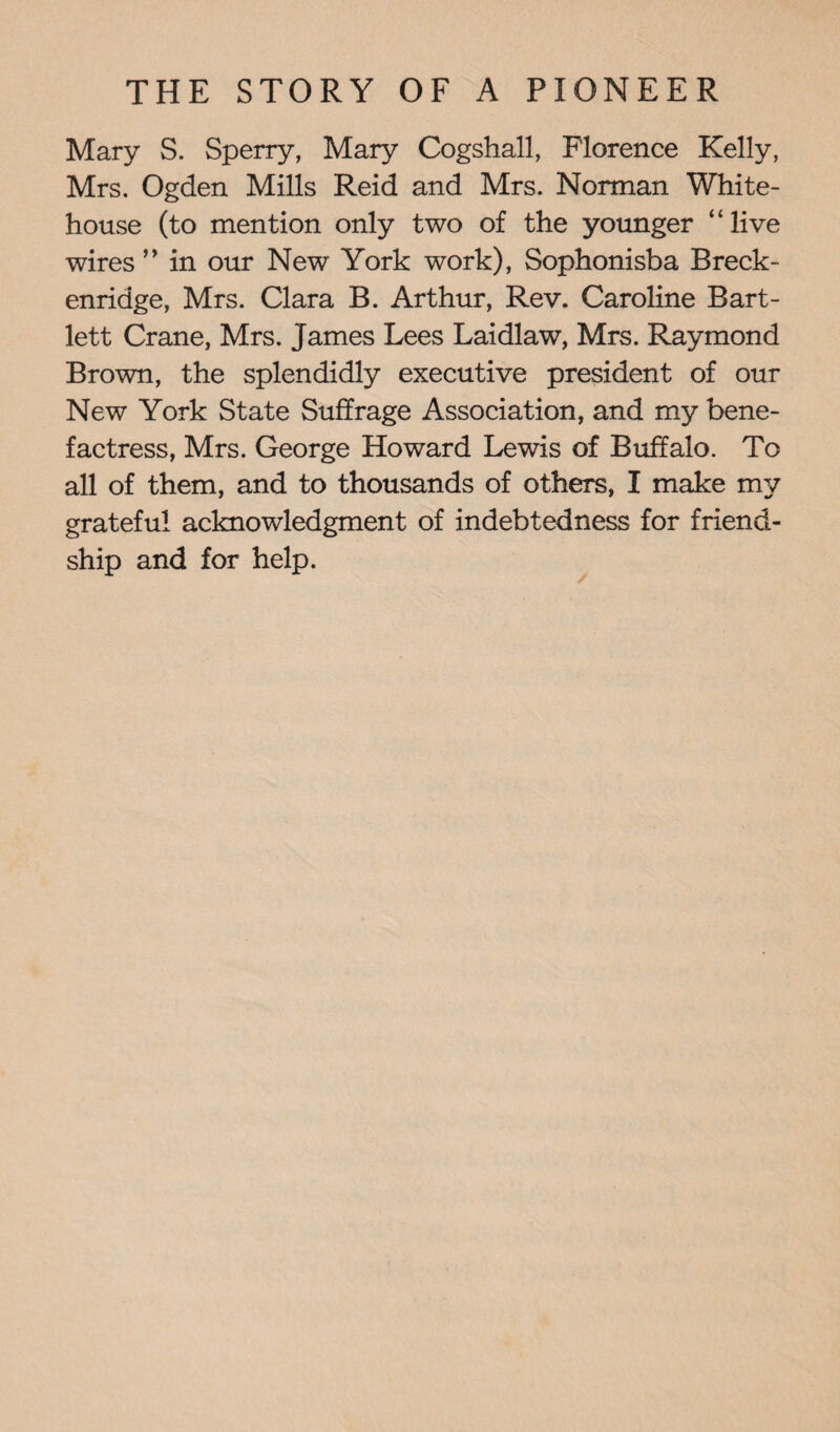 Mary S. Sperry, Mary Cogshall, Florence Kelly, Mrs. Ogden Mills Reid and Mrs. Norman White- house (to mention only two of the younger ‘‘ live wires ” in our New York work), Sophonisba Breck- enridge, Mrs. Clara B. Arthur, Rev. Caroline Bart¬ lett Crane, Mrs. James Lees Laidlaw, Mrs. Raymond Brown, the splendidly executive president of our New York State Suffrage Association, and my bene¬ factress, Mrs. George Howard Lewis of Buffalo. To all of them, and to thousands of others, I make my grateful acknowledgment of indebtedness for friend¬ ship and for help.