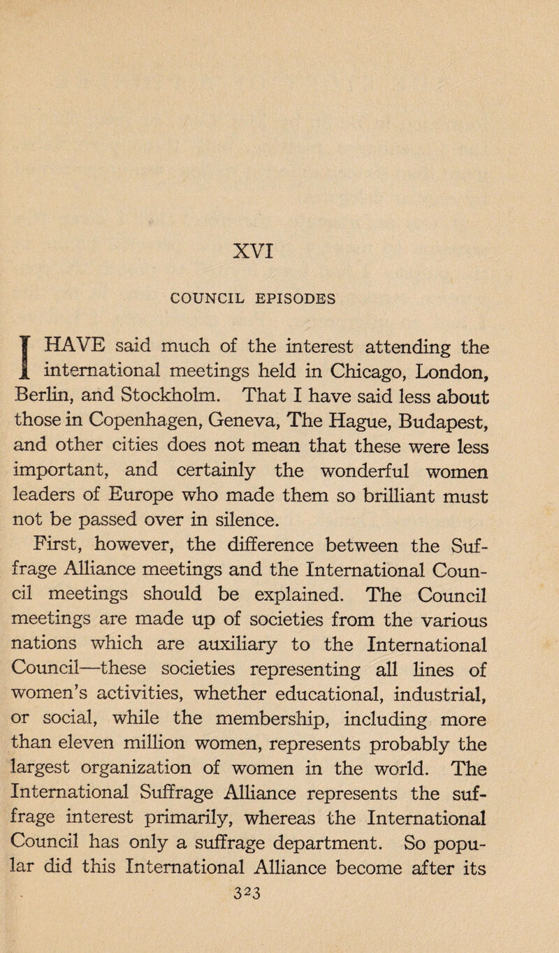 XVI COUNCIL EPISODES I HAVE said much of the interest attending the international meetings held in Chicago, London, Berlin, and Stockholm. That I have said less about those in Copenhagen, Geneva, The Hague, Budapest, and other cities does not mean that these were less important, and certainly the wonderful women leaders of Europe who made them so brilliant must not be passed over in silence. First, however, the difference between the Suf¬ frage Alliance meetings and the International Coun¬ cil meetings should be explained. The Council meetings are made up of societies from the various nations which are auxiliary to the International Council—these societies representing all lines of women’s activities, whether educational, industrial, or social, while the membership, including more than eleven million women, represents probably the largest organization of women in the world. The International Suffrage Alliance represents the suf¬ frage interest primarily, whereas the International Council has only a suffrage department. So popu¬ lar did this International Alliance become after its