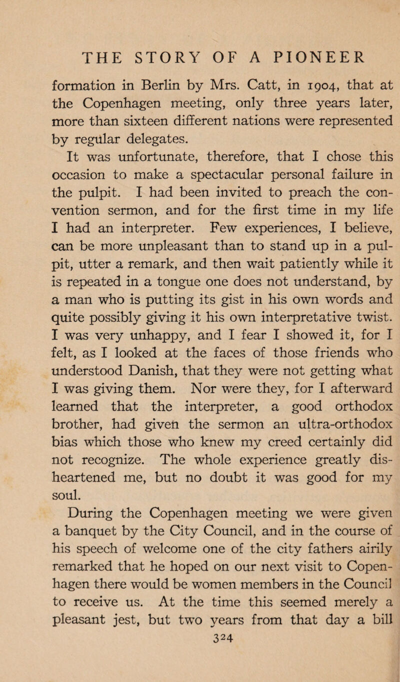 formation in Berlin by Mrs. Catt, in 1904, that at the Copenhagen meeting, only three years later, more than sixteen different nations were represented by regular delegates. It was unfortunate, therefore, that I chose this occasion to make a spectacular personal failure in the pulpit. 1 had been invited to preach the con¬ vention sermon, and for the first time in my life I had an interpreter. Few experiences, I believe, can be more unpleasant than to stand up in a pul¬ pit, utter a remark, and then wait patiently while it is repeated in a tongue one does not understand, by a man who is putting its gist in his own words and quite possibly giving it his own interpretative twist. I was very unhappy, and I fear I showed it, for I felt, as I looked at the faces of those friends who understood Danish, that they were not getting what I was giving them. Nor were they, for I afterward learned that the interpreter, a good orthodox brother, had given the sermon an ultra-orthodox bias which those who knew my creed certainly did not recognize. The whole experience greatly dis¬ heartened me, but no doubt it was good for my soul. During the Copenhagen meeting we were given a banquet by the City Council, and in the course of his speech of welcome one of the city fathers airily remarked that he hoped on our next visit to Copen¬ hagen there would be women members in the Council to receive us. At the time this seemed merely a pleasant jest, but two years from that day a bill