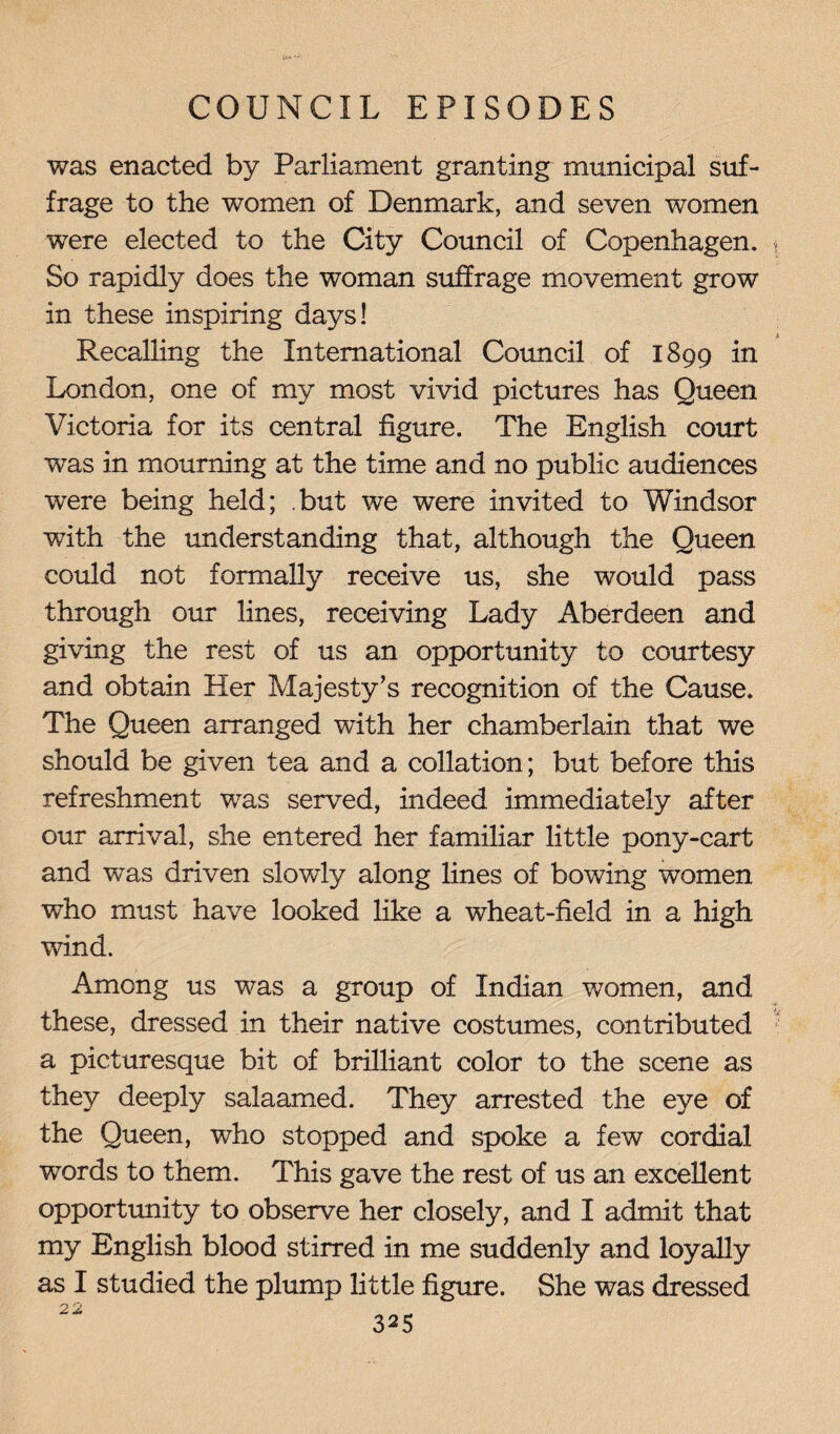 was enacted by Parliament granting municipal suf¬ frage to the women of Denmark, and seven women were elected to the City Council of Copenhagen. So rapidly does the woman suffrage movement grow in these inspiring days! Recalling the International Council of 1899 in London, one of my most vivid pictures has Queen Victoria for its central figure. The English court was in mourning at the time and no public audiences were being held; but we were invited to Windsor with the understanding that, although the Queen could not formally receive us, she would pass through our lines, receiving Lady Aberdeen and giving the rest of us an opportunity to courtesy and obtain Her Majesty’s recognition of the Cause. The Queen arranged with her chamberlain that we should be given tea and a collation; but before this refreshment was served, indeed immediately after our arrival, she entered her familiar little pony-cart and was driven slowly along lines of bowing women who must have looked like a wheat-field in a high wind. Among us was a group of Indian women, and these, dressed in their native costumes, contributed a picturesque bit of brilliant color to the scene as they deeply salaamed. They arrested the eye of the Queen, who stopped and spoke a few cordial words to them. This gave the rest of us an excellent opportunity to observe her closely, and I admit that my English blood stirred in me suddenly and loyally as I studied the plump little figure. She was dressed 22