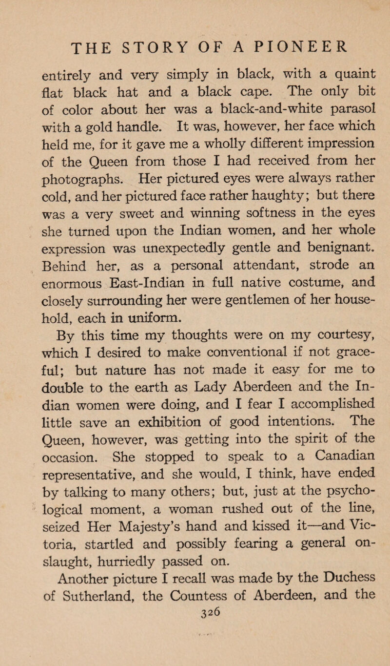 entirely and very simply in black, with a quaint flat black hat and a black cape. The only bit of color about her was a black-and-white parasol with a gold handle. It was, however, her face which held me, for it gave me a wholly different impression of the Queen from those I had received from her photographs. Her pictured eyes were always rather cold, and her pictured face rather haughty; but there was a very sweet and winning softness in the eyes she turned upon the Indian women, and her whole expression was unexpectedly gentle and benignant. Behind her, as a personal attendant, strode an enormous East-Indian in full native costume, and closely surrounding her were gentlemen of her house¬ hold, each in uniform. By this time my thoughts were on my courtesy, which I desired to make conventional if not grace¬ ful; but nature has not made it easy for me to double to the earth as Lady Aberdeen and the In¬ dian women were doing, and I fear I accomplished little save an exhibition of good intentions. The Queen, however, was getting into the spirit of the occasion. She stopped to speak to a Canadian representative, and she would, I think, have ended by talking to many others; but, just at the psycho¬ logical moment, a woman rushed out of the line, seized Her Majesty’s hand and kissed it—and Vic¬ toria, startled and possibly fearing a general on¬ slaught, hurriedly passed on. Another picture I recall was made by the Duchess of Sutherland, the Countess of Aberdeen, and the