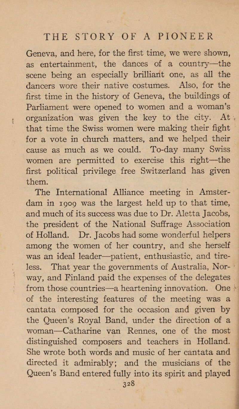 Geneva, and here, for the first time, we were shown, as entertainment, the dances of a country—the scene being an especially brilliant one, as all the dancers wore their native costumes. Also, for the first time in the history of Geneva, the buildings of Parliament were opened to women and a woman’s organization was given the key to the city. At that time the Swiss women were making their fight for a vote in church matters, and we helped their cause as much as we could. To-day many Swiss women are permitted to exercise this right—the first political privilege free Switzerland has given them. The International Alliance meeting in Amster¬ dam in 1909 was the largest held up to that time, and much of its success was due to Dr. Aletta Jacobs, the president of the National Suffrage Association of Holland. Dr. Jacobs had some wonderful helpers among the women of her country, and she herself was an ideal leader—patient, enthusiastic, and tire¬ less. That year the governments of Australia, Nor¬ way, and Finland paid the expenses of the delegates from those countries—a heartening innovation. One of the interesting features of the meeting was a cantata composed for the occasion and given by the Queen’s Royal Band, under the direction of a woman—Catharine van Rennes, one of the most distinguished composers and teachers in Holland. She wrote both words and music of her cantata and directed it admirably; and the musicians of the Queen’s Band entered fully into its spirit and played