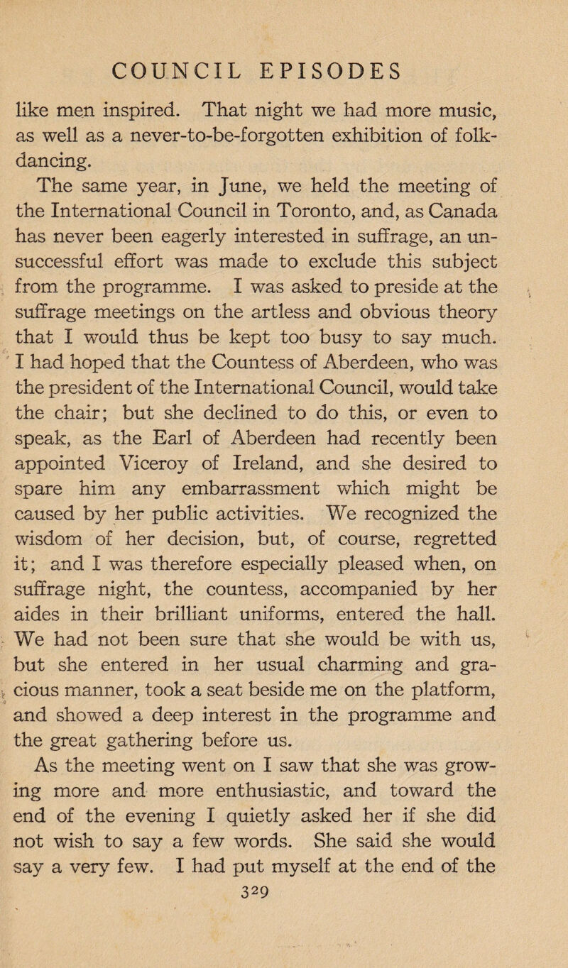 like men inspired. That night we had more music, as well as a never-to-be-forgotten exhibition of folk¬ dancing. The same year, in June, we held the meeting of the International Council in Toronto, and, as Canada has never been eagerly interested in suffrage, an un¬ successful effort was made to exclude this subject from the programme. I was asked to preside at the suffrage meetings on the artless and obvious theory that I wrould thus be kept too busy to say much. I had hoped that the Countess of Aberdeen, who was the president of the International Council, would take the chair; but she declined to do this, or even to speak, as the Earl of Aberdeen had recently been appointed Viceroy of Ireland, and she desired to spare him any embarrassment which might be caused by her public activities. We recognized the wisdom of her decision, but, of course, regretted it; and I was therefore especially pleased when, on suffrage night, the countess, accompanied by her aides in their brilliant uniforms, entered the hall. We had not been sure that she would be with us, but she entered in her usual charming and gra¬ cious manner, took a seat beside me on the platform, and showed a deep interest in the programme and the great gathering before us. As the meeting went on I saw that she was grow¬ ing more and more enthusiastic, and toward the end of the evening I quietly asked her if she did not wish to say a few words. She said she would say a very few. I had put myself at the end of the