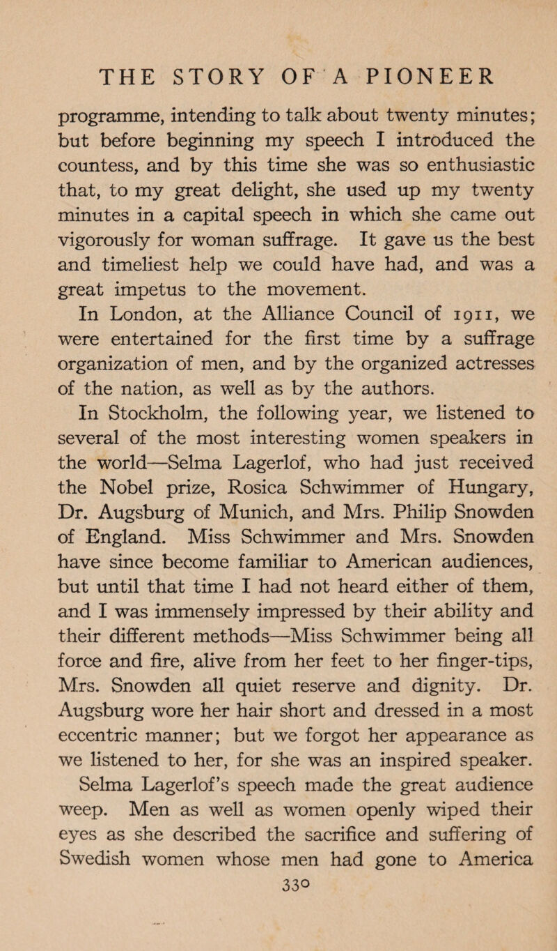 programme, intending to talk about twenty minutes; but before beginning my speech I introduced the countess, and by this time she was so enthusiastic that, to my great delight, she used up my twenty minutes in a capital speech in which she came out vigorously for woman suffrage. It gave us the best and timeliest help we could have had, and was a great impetus to the movement. In London, at the Alliance Council of 1911, we were entertained for the first time by a suffrage organization of men, and by the organized actresses of the nation, as well as by the authors. In Stockholm, the following year, we listened to several of the most interesting women speakers in the world—Selma Lagerlof, who had just received the Nobel prize, Rosica Schwimmer of Hungary, Dr. Augsburg of Munich, and Mrs. Philip Snowden of England. Miss Schwimmer and Mrs. Snowden have since become familiar to American audiences, but until that time I had not heard either of them, and I was immensely impressed by their ability and their different methods—Miss Schwimmer being all force and fire, alive from her feet to her finger-tips, Mrs. Snowden all quiet reserve and dignity. Dr. Augsburg wore her hair short and dressed in a most eccentric manner; but we forgot her appearance as we listened to her, for she was an inspired speaker. Selma Lagerlof’s speech made the great audience weep. Men as well as women openly wiped their eyes as she described the sacrifice and suffering of Swedish women whose men had gone to America