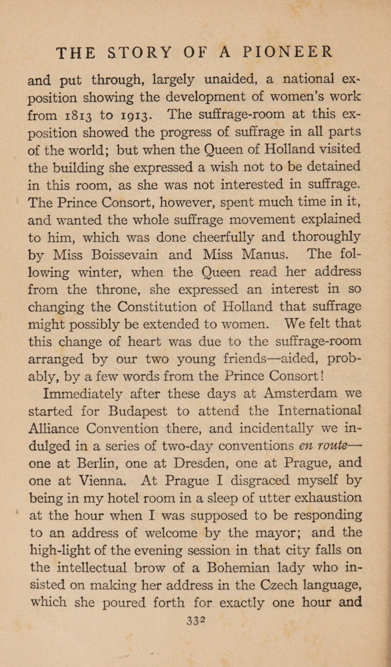 and put through, largely unaided, a national ex¬ position showing the development of women’s work from 1813 to 1913. The suffrage-room at this ex¬ position showed the progress of suffrage in all parts of the world; but when the Queen of Holland visited the building she expressed a wish not to be detained in this room, as she was not interested in suffrage. The Prince Consort, however, spent much time in it, and wanted the whole suffrage movement explained to him, which was done cheerfully and thoroughly by Miss Boissevain and Miss Manus. The fol¬ lowing winter, when the Queen read her address from the throne, she expressed an interest in so changing the Constitution of Holland that suffrage might possibly be extended to women. We felt that this change of heart was due to the suffrage-room arranged by our two young friends—aided, prob¬ ably, by a few words from the Prince Consort! Immediately after these days at Amsterdam we started for Budapest to attend the International Alliance Convention there, and incidentally we in¬ dulged in a series of two-day conventions en route— one at Berlin, one at Dresden, one at Prague, and one at Vienna. At Prague I disgraced myself by being in my hotel room in a sleep of utter exhaustion at the hour when I was supposed to be responding to an address of welcome by the mayor; and the high-light of the evening session in that city falls on the intellectual brow of a Bohemian lady who in¬ sisted on making her address in the Czech language, which she poured forth for exactly one hour and