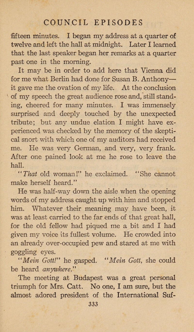 fifteen minutes. I began my address at a quarter of twelve and left the hall at midnight. Later I learned that the last speaker began her remarks at a quarter past one in the morning. It may be in order to add here that Vienna did for me what Berlin had done for Susan B. Anthony— it gave me the ovation of my life. At the conclusion of my speech the great audience rose and, still stand¬ ing, cheered for many minutes. I was immensely surprised and deeply touched by the unexpected tribute; but any undue elation I might have ex¬ perienced was checked by the memory of the skepti¬ cal snort with which one of my auditors had received me. He was very German, and very, very frank. After one pained look at me he rose to leave the hall. “That old woman!” he exclaimed. “She cannot make herself heard.” He was half-way down the aisle when the opening words of my address caught up with him and stopped him. Whatever their meaning may have been, it was at least carried to the far ends of that great hall, for the old fellow had piqued me a bit and I had given my voice its fullest volume. He crowded into an already over-occupied pew and stared at me with goggling eyes. “Mein Gott/” he gasped. “Mein Gott, she could be heard anywhere.” The meeting at Budapest was a great personal triumph for Mrs. Catt. No one, I am sure, but the almost adored president of the International Suf-