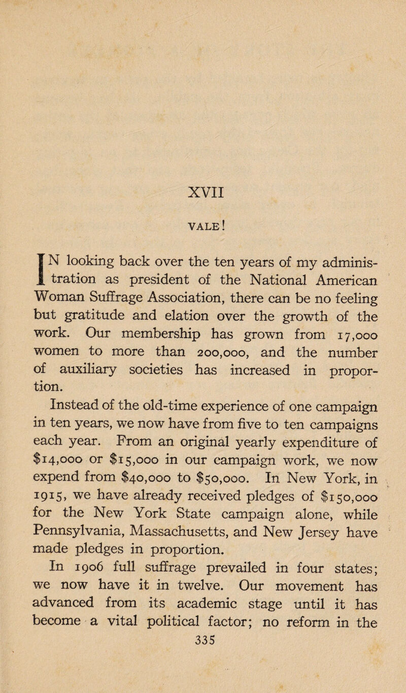 XVII vale! IN looking back over the ten years of my adminis¬ tration as president of the National American Woman Suffrage Association, there can be no feeling but gratitude and elation over the growth of the work. Our membership has grown from 17,000 women to more than 200,000, and the number of auxiliary societies has increased in propor¬ tion. Instead of the old-time experience of one campaign in ten years, we now have from five to ten campaigns each year. From an original yearly expenditure of $14,000 or $15,000 in our campaign work, we now expend from $40,000 to $50,000. In New York, in 1915, we have already received pledges of $150,000 for the New York State campaign alone, while Pennsylvania, Massachusetts, and New Jersey have made pledges in proportion. In 1906 full suffrage prevailed in four states; we now have it in twelve. Our movement has advanced from its academic stage until it has become a vital political factor; no reform in the