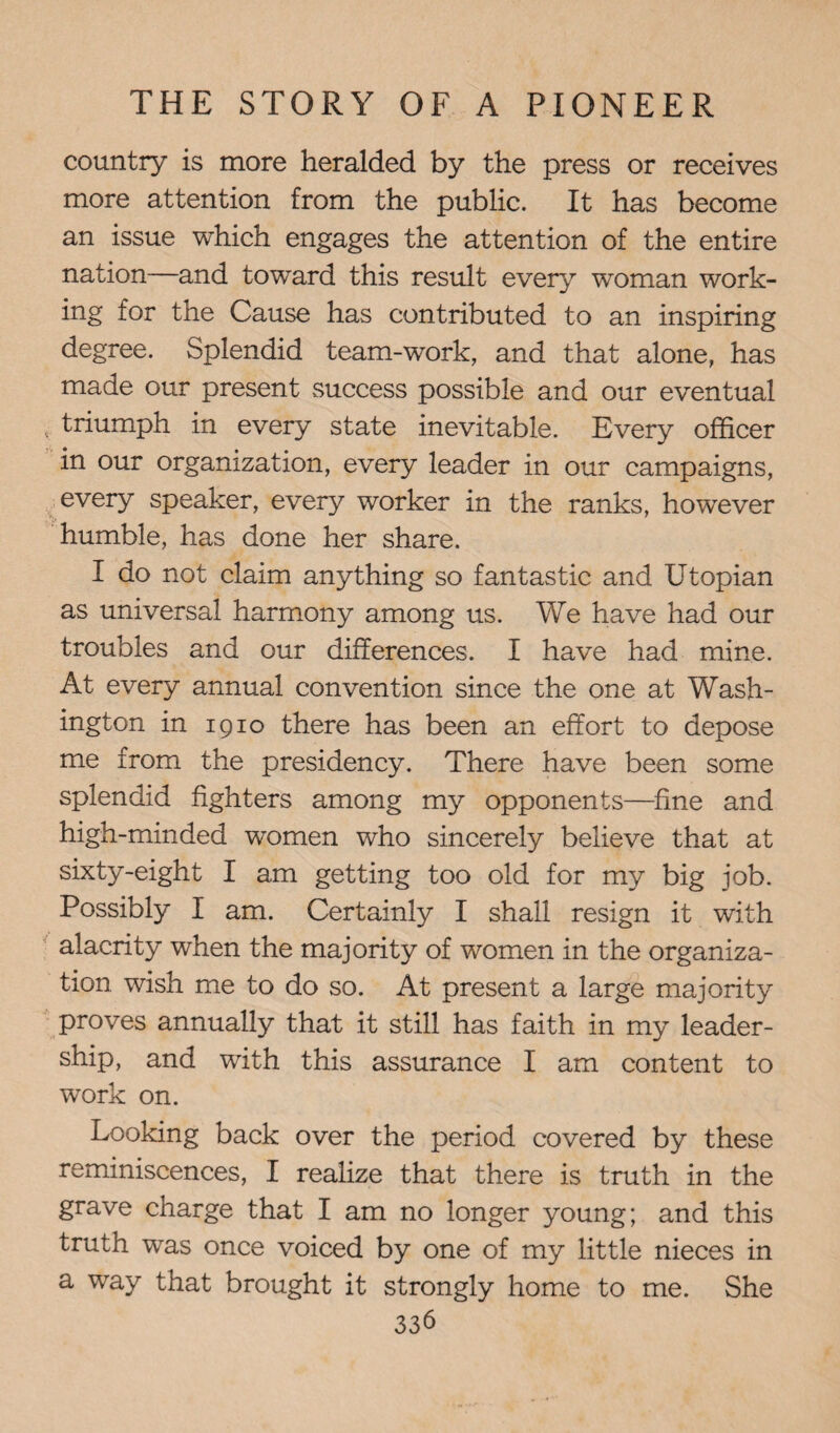 country is more heralded by the press or receives more attention from the public. It has become an issue which engages the attention of the entire nation—and towrard this result every woman work¬ ing for the Cause has contributed to an inspiring degree. Splendid team-work, and that alone, has made our present success possible and our eventual triumph in every state inevitable. Every officer in our organization, every leader in our campaigns, every speaker, every worker in the ranks, however humble, has done her share. I do not claim anything so fantastic and Utopian as universal harmony among us. We have had our troubles and our differences. I have had mine. At every annual convention since the one at Wash¬ ington in 1910 there has been an effort to depose me from the presidency. There have been some splendid fighters among my opponents—fine and high-minded women who sincerely believe that at sixty-eight I am getting too old for my big job. Possibly I am. Certainly I shall resign it with alacrity when the majority of women in the organiza¬ tion. wish me to do so. At present a large majority proves annually that it still has faith in my leader¬ ship, and with this assurance I am content to work on. Looking back over the period covered by these reminiscences, I realize that there is truth in the grave charge that I am no longer young; and this truth was once voiced by one of my little nieces in a way that brought it strongly home to me. She