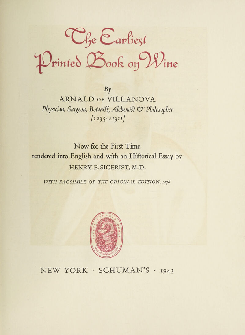 By ARNALD of VILLANOVA Physician, Surgeon, Botanifl, Alchemist & Philosopher [1235,'1311] Now for the FirSt Time rendered into English and with an Historical Essay by HENRY E. SIGERIST, M.D. WITH FACSIMILE OF THE ORIGINAL EDITION, 1478 NEW YORK • SCHUMAN’S • 1943