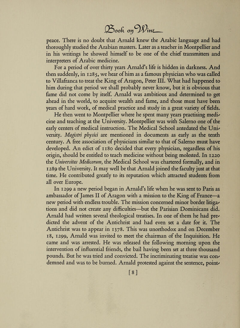 JooK. or) J/Vim peace. There is no doubt that Arnald knew the Arabic language and had thoroughly studied the Arabian masters. Later as a teacher in Montpellier and in his writings he showed himself to be one of the chief transmitters and interpreters of Arabic medicine. For a period of over thirty years Arnald’s life is hidden in darkness. And then suddenly, in 1285, we hear of him as a famous physician who was called to Villafranca to treat the King of Aragon, Peter III. What had happened to him during that period we shall probably never know, but it is obvious that fame did not come by itself. Arnald was ambitious and determined to get ahead in the world, to acquire wealth and fame, and those must have been years of hard work, of medical practice and study in a great variety of fields. He then went to Montpellier where he spent many years practising medi/ cine and teaching at the University. Montpellier was with Salerno one of the early centers of medical instruction. The Medical School antedated the Uni/ versity. Magistri physici are mentioned in documents as early as the tenth century. A free association of physicians similar to that of Salerno must have developed. An edict of 1180 decided that every physician, regardless of his origin, should be entitled to teach medicine without being molested. In 1220 the Universitas Meiicorum, the Medical School was chartered formally, and in 1289 the University. It may well be that Arnald joined the faculty just at that time. He contributed greatly to its reputation which attracted students from all over Europe. In 1299 a new period began in Arnald’s life when he was sent to Paris as ambassador of James II of Aragon with a mission to the King of France—a new period with endless trouble. The mission concerned minor border litiga/ tions and did not create any difficulties—but the Parisian Dominicans did. Arnald had written several theological treatises. In one of them he had pre/ dieted the advent of the Antichrist and had even set a date for it. The Antichrist was to appear in 1378. This was unorthodox and on December 18, 1299, Arnald was invited to meet the chairman of the Inquisition. He came and was arrested. He was released the following morning upon the intervention of influential friends, the bail having been set at three thousand pounds. But he was tried and convicted. The incriminating treatise was con/ demned and was to be burned. Arnald protested against the sentence, point/