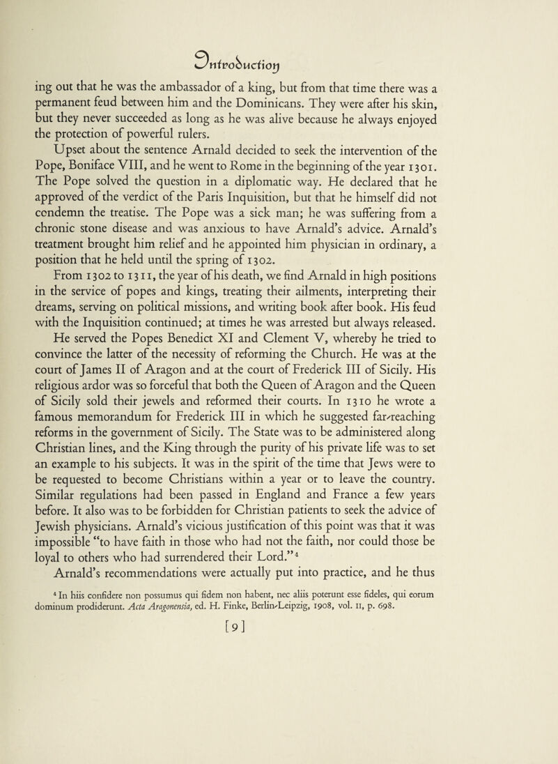 9nft?oS uci'wrj ing out that he was the ambassador of a king, but from that time there was a permanent feud between him and the Dominicans. They were after his skin, but they never succeeded as long as he was alive because he always enjoyed the protection of powerful rulers. Upset about the sentence Arnald decided to seek the intervention of the Pope, Boniface VIII, and he went to Rome in the beginning of the year 1301. The Pope solved the question in a diplomatic way. He declared that he approved of the verdict of the Paris Inquisition, but that he himself did not condemn the treatise. The Pope was a sick man; he was suffering from a chronic stone disease and was anxious to have Arnald’s advice. Arnald’s treatment brought him relief and he appointed him physician in ordinary, a position that he held until the spring of 1302. From 1302 to 1311, the year of his death, we find Arnald in high positions in the service of popes and kings, treating their ailments, interpreting their dreams, serving on political missions, and writing book after book. His feud with the Inquisition continued; at times he was arrested but always released. He served the Popes Benedict XI and Clement V, whereby he tried to convince the latter of the necessity of reforming the Church. He was at the court of James II of Aragon and at the court of Frederick III of Sicily. His religious ardor was so forceful that both the Queen of Aragon and the Queen of Sicily sold their jewels and reformed their courts. In 1310 he wrote a famous memorandum for Frederick III in which he suggested far-reaching reforms in the government of Sicily. The State was to be administered along Christian lines, and the King through the purity of his private life was to set an example to his subjects. It was in the spirit of the time that Jews were to be requested to become Christians within a year or to leave the country. Similar regulations had been passed in England and France a few years before. It also was to be forbidden for Christian patients to seek the advice of Jewish physicians. Arnald’s vicious justification of this point was that it was impossible “to have faith in those who had not the faith, nor could those be loyal to others who had surrendered their Lord/’4 Arnald’s recommendations were actually put into practice, and he thus 4 In hiis confidere non possumus qui fidem non habent, nec aliis poterunt esse fideles, qui eorum