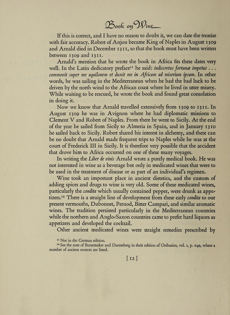 XLJook or) W\n\ If this is correct, and I have no reason to doubt it, we can date the treatise with fair accuracy. Robert of Anjou became King of Naples in August 1309 and Arnald died in December 1311, so that the book must have been written between 1309 and 1311. Arnald’s mention that he wrote the book in Africa fits these dates very well. In the Latin dedicatory preface11 he said: indiscretus fortunce impetus . . . commovit super me aquilonem et duxit me in Africam ad miseriam ipsam. In other words, he was sailing in the Mediterranean when he had the bad luck to be driven by the north wind to the African coast where he lived in utter misery. While waiting to be rescued, he wrote the book and found great consolation in doing it. Now we know that Arnald travelled extensively from 1309 to 1311. In August 1309 he was in Avignon where he had diplomatic missions to Clement V and Robert of Naples. From there he went to Sicily. At the end of the year he sailed from Sicily to Almeria in Spain, and in January 1310 he sailed back to Sicily. Robert shared his interest in alchemy, and there can be no doubt that Arnald made frequent trips to Naples while he was at the court of Frederick III in Sicily. It is therefore very possible that the accident that drove him to Africa occurred on one of these many voyages. In writing the Liber de vinis Arnald wrote a purely medical book. He was not interested in wine as a beverage but only in medicated wines that were to be used in the treatment of disease or as part of an individual’s regimen. Wine took an important place in ancient dietetics, and the custom of adding spices and drugs to wine is very old. Some of these medicated wines, particularly the condita which usually contained pepper, were drunk as appe- tizers.12 There is a straight line of development from these early condita to our present vermouths, Dubonnet, Pernod, Bitter Campari, and similar aromatic wines. The tradition persisted particularly in the Mediterranean countries while the northern and Anglo-Saxon countries came to prefer hard liquors as appetizers and developed the cocktail. Other ancient medicated wines were straight remedies prescribed by 11 Not in the German edition. 12 See the note of Bussemaker and Daremberg in their edition of Oribasius, vol. i, p. 649, where a number of ancient sources are listed.