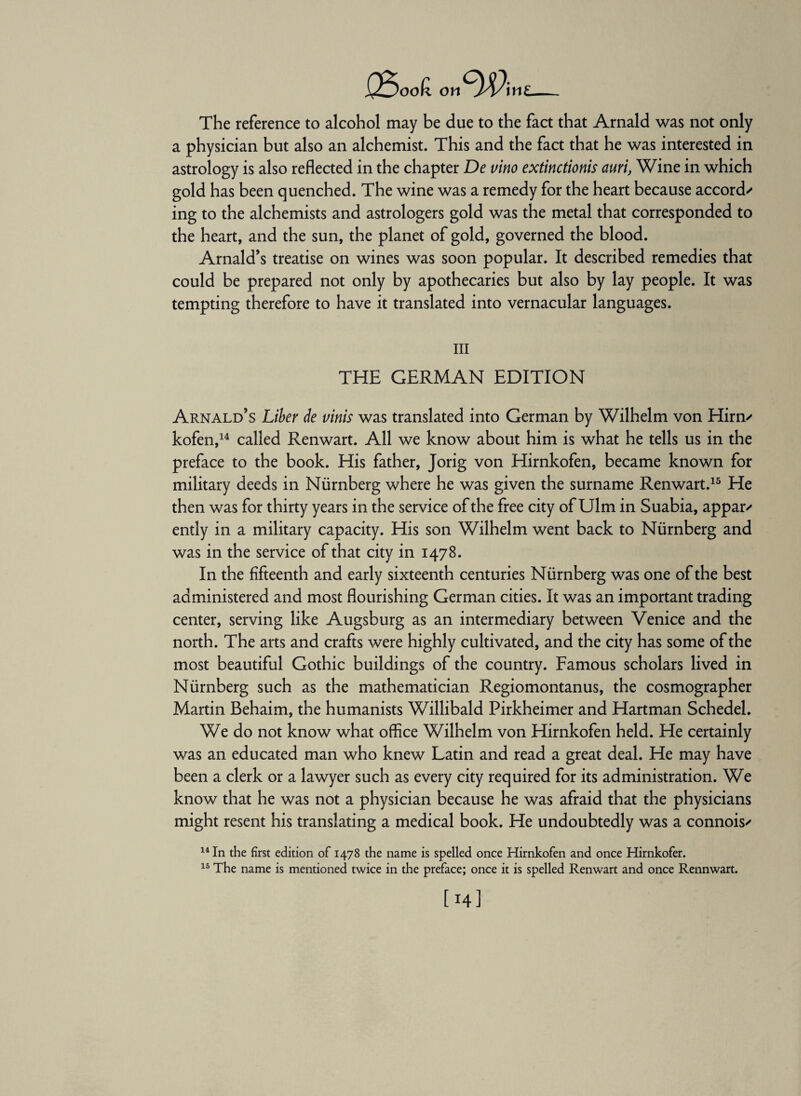 i25oo£ on^fyPiw The reference to alcohol may be due to the fact that Arnald was not only a physician but also an alchemist. This and the fact that he was interested in astrology is also reflected in the chapter De vino extinctionis auri} Wine in which gold has been quenched. The wine was a remedy for the heart because accord/ ing to the alchemists and astrologers gold was the metal that corresponded to the heart, and the sun, the planet of gold, governed the blood. Arnald’s treatise on wines was soon popular. It described remedies that could be prepared not only by apothecaries but also by lay people. It was tempting therefore to have it translated into vernacular languages. Ill THE GERMAN EDITION Arnald’s Liber de vinis was translated into German by Wilhelm von Hirn/ kofen,14 called Renwart. All we know about him is what he tells us in the preface to the book. His father, Jorig von Hirnkofen, became known for military deeds in Nürnberg where he was given the surname Renwart.15 He then was for thirty years in the service of the free city of Ulm in Suabia, appar/ ently in a military capacity. His son Wilhelm went back to Nürnberg and was in the service of that city in 1478. In the fifteenth and early sixteenth centuries Nürnberg was one of the best administered and most flourishing German cities. It was an important trading center, serving like Augsburg as an intermediary between Venice and the north. The arts and crafts were highly cultivated, and the city has some of the most beautiful Gothic buildings of the country. Famous scholars lived in Nürnberg such as the mathematician Regiomontanus, the cosmographer Martin Behaim, the humanists Willibald Pirkheimer and Hartman Schedel. We do not know what office Wilhelm von Hirnkofen held. He certainly was an educated man who knew Latin and read a great deal. He may have been a clerk or a lawyer such as every city required for its administration. We know that he was not a physician because he was afraid that the physicians might resent his translating a medical book. He undoubtedly was a connois/ 14 In the first edition of 1478 the name is spelled once Hirnkofen and once Hirnkofer. 15 The name is mentioned twice in the preface; once it is spelled Renwart and once Rennwart. [ 14]