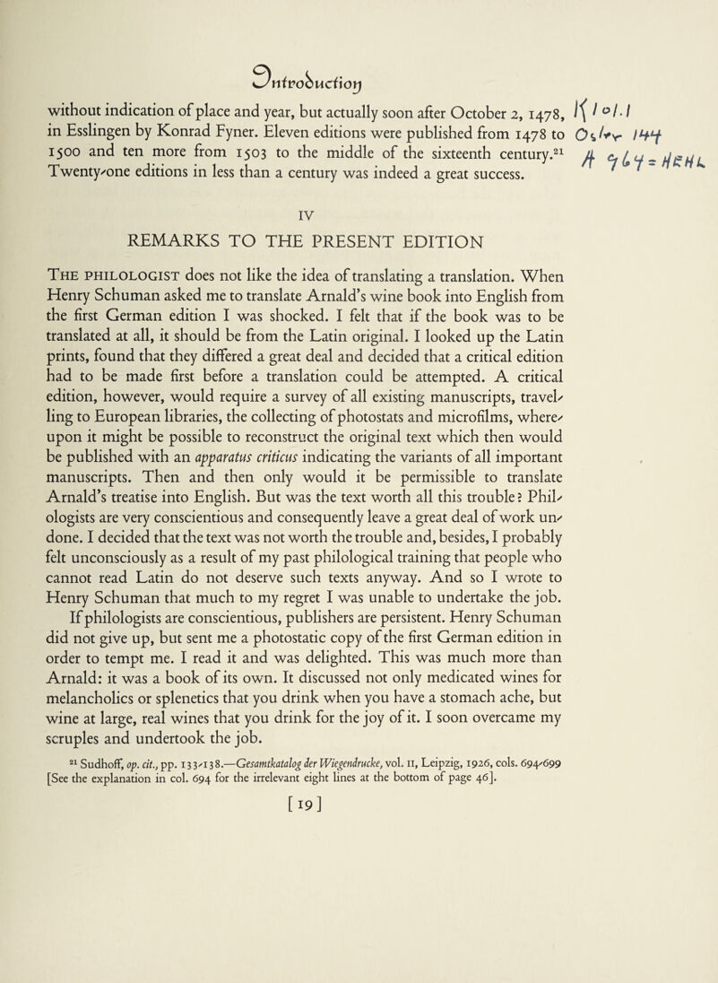 9nivobucixoy without indication of place and year, but actually soon after October 2, 1478, in Esslingen by Konrad Fyner. Eleven editions were published from 1478 to 1500 and ten more from 1503 to the middle of the sixteenth century.21 Twenty'one editions in less than a century was indeed a great success. Ipo/J 0*/*v IHY IV REMARKS TO THE PRESENT EDITION The philologist does not like the idea of translating a translation. When Henry Schuman asked me to translate Arnald’s wine book into English from the first German edition I was shocked. I felt that if the book was to be translated at all, it should be from the Latin original. I looked up the Latin prints, found that they differed a great deal and decided that a critical edition had to be made first before a translation could be attempted. A critical edition, however, would require a survey of all existing manuscripts, travel' ling to European libraries, the collecting of photostats and microfilms, where' upon it might be possible to reconstruct the original text which then would be published with an apparatus criticus indicating the variants of all important manuscripts. Then and then only would it be permissible to translate Arnald’s treatise into English. But was the text worth all this trouble? Phil' ologists are very conscientious and consequently leave a great deal of work un' done. I decided that the text was not worth the trouble and, besides, I probably felt unconsciously as a result of my past philological training that people who cannot read Latin do not deserve such texts anyway. And so I wrote to Henry Schuman that much to my regret I was unable to undertake the job. If philologists are conscientious, publishers are persistent. Henry Schuman did not give up, but sent me a photostatic copy of the first German edition in order to tempt me. I read it and was delighted. This was much more than Arnald: it was a book of its own. It discussed not only medicated wines for melancholics or splenetics that you drink when you have a stomach ache, but wine at large, real wines that you drink for the joy of it. I soon overcame my scruples and undertook the job. 21 Sudhoff, op. cit., pp. 13 3/138.—Gesamtkatalog der Wiegendrucke, vol. 11, Leipzig, 1926, cols. 694/699 [See the explanation in col. 694 for the irrelevant eight lines at the bottom of page 46]. [ 19]