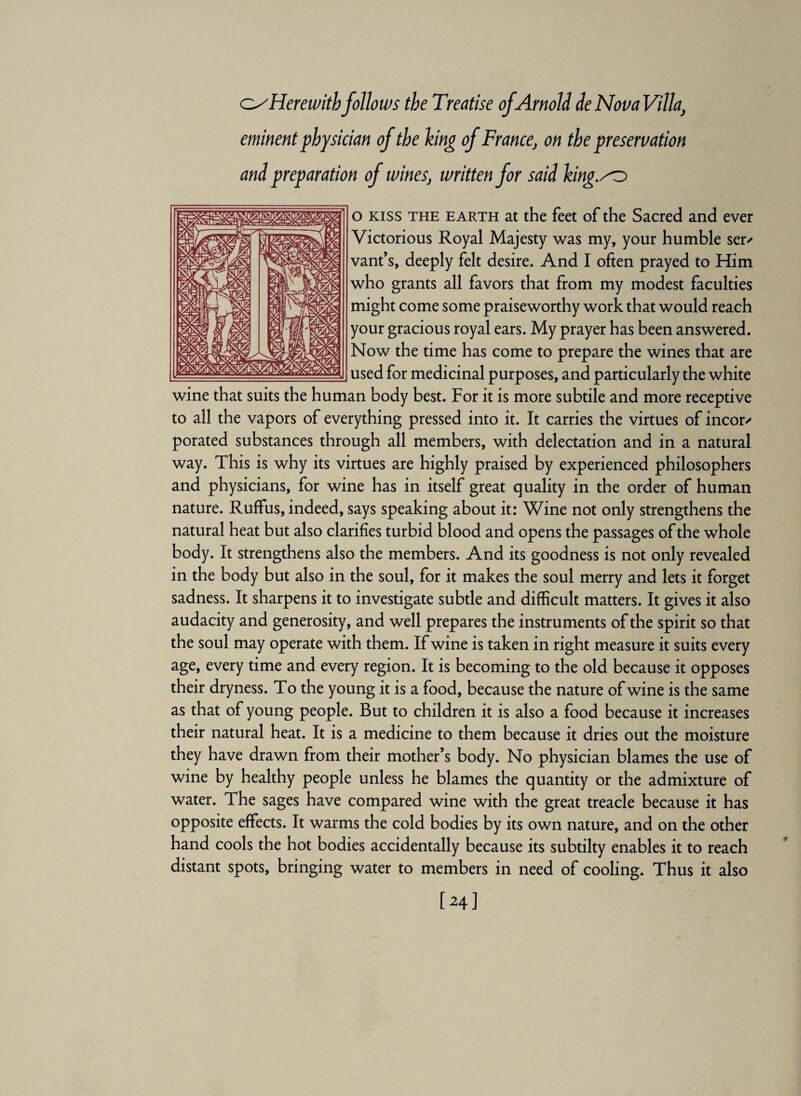 O'Herewith follows the Treatise of Arnold de Nova Villa, eminent physician of the king of France, on the preservation and preparation of wines, written for said king.so sjn fisflai-™». ..... ____T/. o kiss the earth at the feet of the Sacred and ever Victorious Royal Majesty was my, your humble ser/ vant’s, deeply felt desire. And I often prayed to Him who grants all favors that from my modest faculties might come some praiseworthy work that would reach your gracious royal ears. My prayer has been answered. Now the time has come to prepare the wines that are used for medicinal purposes, and particularly the white wine that suits the human body best. For it is more subtile and more receptive to all the vapors of everything pressed into it. It carries the virtues of incor/ porated substances through all members, with delectation and in a natural way. This is why its virtues are highly praised by experienced philosophers and physicians, for wine has in itself great quality in the order of human nature. Ruffus, indeed, says speaking about it: Wine not only strengthens the natural heat but also clarifies turbid blood and opens the passages of the whole body. It strengthens also the members. And its goodness is not only revealed in the body but also in the soul, for it makes the soul merry and lets it forget sadness. It sharpens it to investigate subtle and difficult matters. It gives it also audacity and generosity, and well prepares the instruments of the spirit so that the soul may operate with them. If wine is taken in right measure it suits every age, every time and every region. It is becoming to the old because it opposes their dryness. To the young it is a food, because the nature of wine is the same as that of young people. But to children it is also a food because it increases their natural heat. It is a medicine to them because it dries out the moisture they have drawn from their mother’s body. No physician blames the use of wine by healthy people unless he blames the quantity or the admixture of water. The sages have compared wine with the great treacle because it has opposite effects. It warms the cold bodies by its own nature, and on the other hand cools the hot bodies accidentally because its subtilty enables it to reach distant spots, bringing water to members in need of cooling. Thus it also [24]