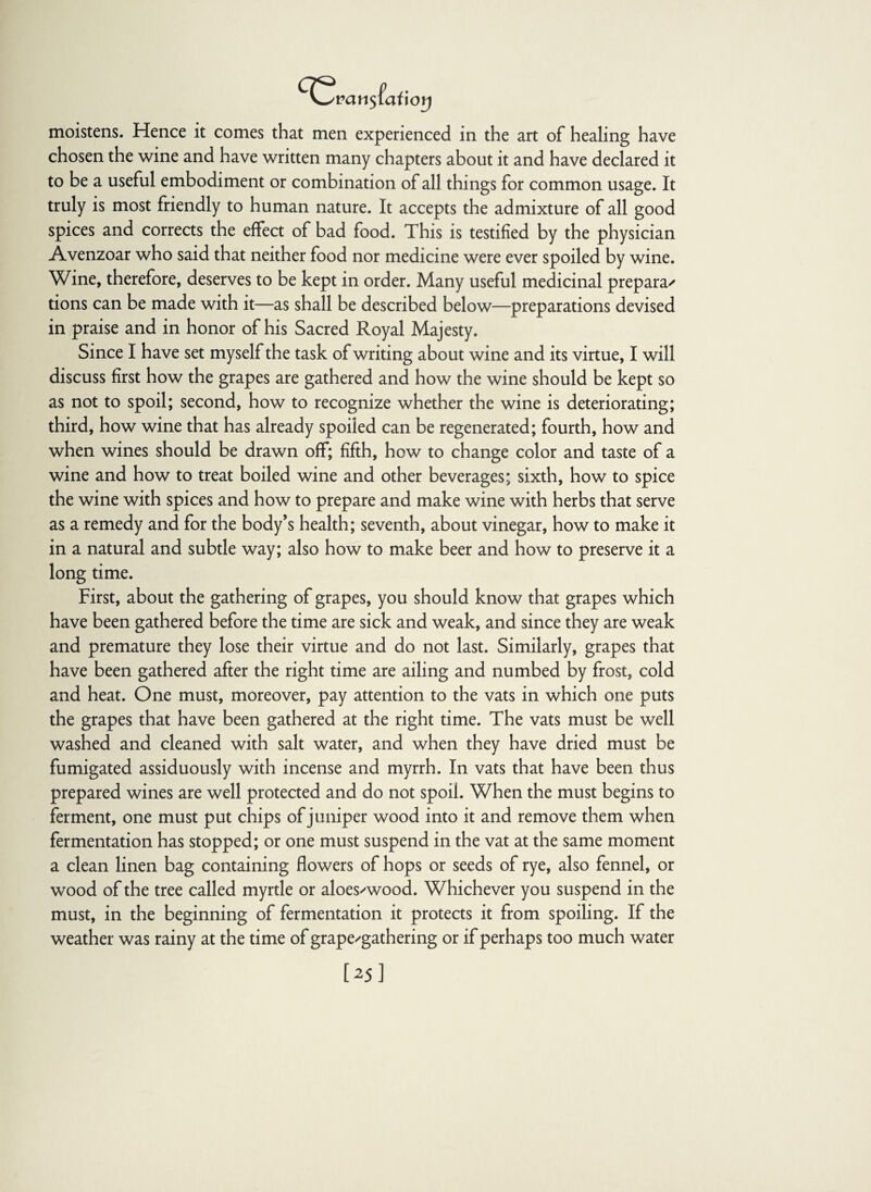 moistens. Hence it comes that men experienced in the art of healing have chosen the wine and have written many chapters about it and have declared it to be a useful embodiment or combination of all things for common usage. It truly is most friendly to human nature. It accepts the admixture of all good spices and corrects the effect of bad food. This is testified by the physician Avenzoar who said that neither food nor medicine were ever spoiled by wine. Wine, therefore, deserves to be kept in order. Many useful medicinal prepara' tions can be made with it—as shall be described below—preparations devised in praise and in honor of his Sacred Royal Majesty. Since I have set myself the task of writing about wine and its virtue, I will discuss first how the grapes are gathered and how the wine should be kept so as not to spoil; second, how to recognize whether the wine is deteriorating; third, how wine that has already spoiled can be regenerated; fourth, how and when wines should be drawn off; fifth, how to change color and taste of a wine and how to treat boiled wine and other beverages; sixth, how to spice the wine with spices and how to prepare and make wine with herbs that serve as a remedy and for the body’s health; seventh, about vinegar, how to make it in a natural and subtle way; also how to make beer and how to preserve it a long time. First, about the gathering of grapes, you should know that grapes which have been gathered before the time are sick and weak, and since they are weak and premature they lose their virtue and do not last. Similarly, grapes that have been gathered after the right time are ailing and numbed by frost, cold and heat. One must, moreover, pay attention to the vats in which one puts the grapes that have been gathered at the right time. The vats must be well washed and cleaned with salt water, and when they have dried must be fumigated assiduously with incense and myrrh. In vats that have been thus prepared wines are well protected and do not spoil. When the must begins to ferment, one must put chips of juniper wood into it and remove them when fermentation has stopped; or one must suspend in the vat at the same moment a clean linen bag containing flowers of hops or seeds of rye, also fennel, or wood of the tree called myrtle or aloes'wood. Whichever you suspend in the must, in the beginning of fermentation it protects it from spoiling. If the weather was rainy at the time of grape'gathering or if perhaps too much water [25]