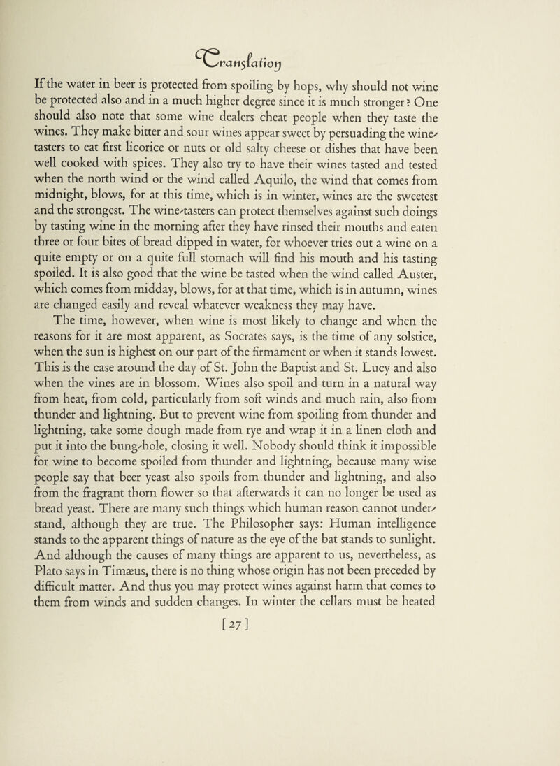 If the water in beer is protected from spoiling by hops, why should not wine be protected also and in a much higher degree since it is much stronger? One should also note that some wine dealers cheat people when they taste the wines. They make bitter and sour wines appear sweet by persuading the wine' tasters to eat first licorice or nuts or old salty cheese or dishes that have been well cooked with spices. They also try to have their wines tasted and tested when the north wind or the wind called Aquilo, the wind that comes from midnight, blows, for at this time, which is in winter, wines are the sweetest and the strongest. The wine/tasters can protect themselves against such doings by tasting wine in the morning after they have rinsed their mouths and eaten three or four bites of bread dipped in water, for whoever tries out a wine on a quite empty or on a quite full stomach will find his mouth and his tasting spoiled. It is also good that the wine be tasted when the wind called Auster, which comes from midday, blows, for at that time, which is in autumn, wines are changed easily and reveal whatever weakness they may have. The time, however, when wine is most likely to change and when the reasons for it are most apparent, as Socrates says, is the time of any solstice, when the sun is highest on our part of the firmament or when it stands lowest. This is the case around the day of St. John the Baptist and St. Lucy and also when the vines are in blossom. Wines also spoil and turn in a natural way from heat, from cold, particularly from soft winds and much rain, also from thunder and lightning. But to prevent wine from spoiling from thunder and lightning, take some dough made from rye and wrap it in a linen cloth and put it into the bung/hole, closing it well. Nobody should think it impossible for wine to become spoiled from thunder and lightning, because many wise people say that beer yeast also spoils from thunder and lightning, and also from the fragrant thorn flower so that afterwards it can no longer be used as bread yeast. There are many such things which human reason cannot under' stand, although they are true. The Philosopher says: Human intelligence stands to the apparent things of nature as the eye of the bat stands to sunlight. And although the causes of many things are apparent to us, nevertheless, as Plato says in Timaeus, there is no thing whose origin has not been preceded by difficult matter. And thus you may protect wines against harm that comes to them from winds and sudden changes. In winter the cellars must be heated [27]
