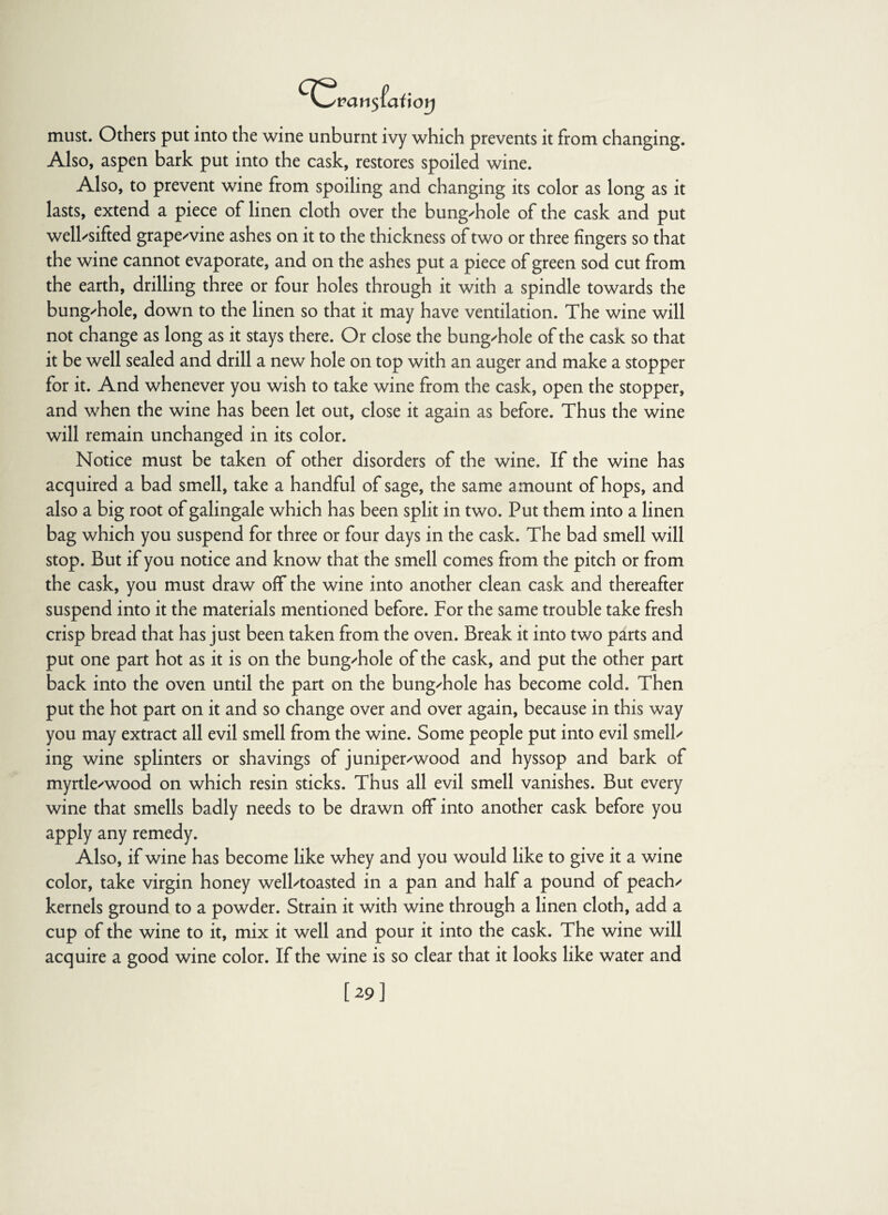 ^^van$lai\oy must. Others put into the wine unburnt ivy which prevents it from changing. Also, aspen bark put into the cask, restores spoiled wine. Also, to prevent wine from spoiling and changing its color as long as it lasts, extend a piece of linen cloth over the bung-hole of the cask and put well-sifted grape-vine ashes on it to the thickness of two or three fingers so that the wine cannot evaporate, and on the ashes put a piece of green sod cut from the earth, drilling three or four holes through it with a spindle towards the bung-hole, down to the linen so that it may have ventilation. The wine will not change as long as it stays there. Or close the bung-hole of the cask so that it be well sealed and drill a new hole on top with an auger and make a stopper for it. And whenever you wish to take wine from the cask, open the stopper, and when the wine has been let out, close it again as before. Thus the wine will remain unchanged in its color. Notice must be taken of other disorders of the wine. If the wine has acquired a bad smell, take a handful of sage, the same amount of hops, and also a big root of galingale which has been split in two. Put them into a linen bag which you suspend for three or four days in the cask. The bad smell will stop. But if you notice and know that the smell comes from the pitch or from the cask, you must draw off the wine into another clean cask and thereafter suspend into it the materials mentioned before. For the same trouble take fresh crisp bread that has just been taken from the oven. Break it into two parts and put one part hot as it is on the bung-hole of the cask, and put the other part back into the oven until the part on the bung-hole has become cold. Then put the hot part on it and so change over and over again, because in this way you may extract all evil smell from the wine. Some people put into evil smell¬ ing wine splinters or shavings of juniper-wood and hyssop and bark of myrtle-wood on which resin sticks. Thus all evil smell vanishes. But every wine that smells badly needs to be drawn off into another cask before you apply any remedy. Also, if wine has become like whey and you would like to give it a wine color, take virgin honey well-toasted in a pan and half a pound of peach- kernels ground to a powder. Strain it with wine through a linen cloth, add a cup of the wine to it, mix it well and pour it into the cask. The wine will acquire a good wine color. If the wine is so clear that it looks like water and [29]