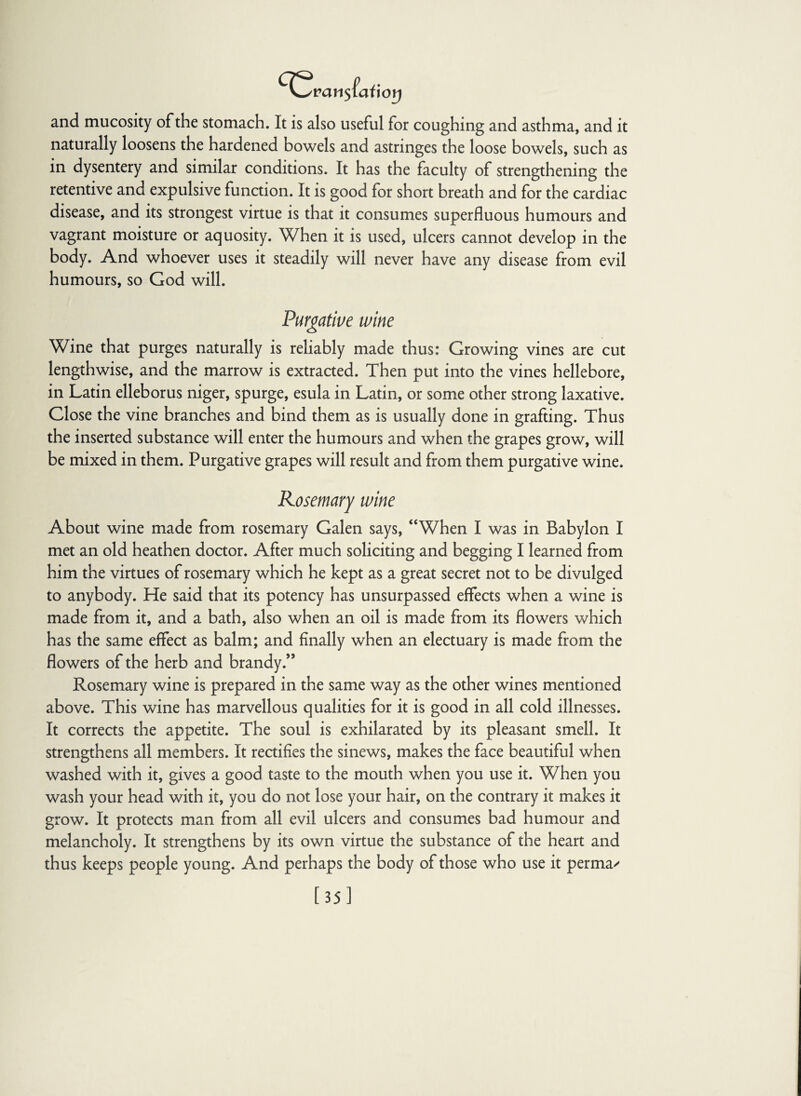 ^Qvan$(ai\orj and mucosity of the stomach. It is also useful for coughing and asthma, and it naturally loosens the hardened bowels and astnnges the loose bowels, such as in dysentery and similar conditions. It has the faculty of strengthening the retentive and expulsive function. It is good for short breath and for the cardiac disease, and its strongest virtue is that it consumes superfluous humours and vagrant moisture or aquosity. When it is used, ulcers cannot develop in the body. And whoever uses it steadily will never have any disease from evil humours, so God will. Purgative wine Wine that purges naturally is reliably made thus: Growing vines are cut lengthwise, and the marrow is extracted. Then put into the vines hellebore, in Latin elleborus niger, spurge, esula in Latin, or some other strong laxative. Close the vine branches and bind them as is usually done in grafting. Thus the inserted substance will enter the humours and when the grapes grow, will be mixed in them. Purgative grapes will result and from them purgative wine. Rosemary wine About wine made from rosemary Galen says, “When I was in Babylon I met an old heathen doctor. After much soliciting and begging I learned from him the virtues of rosemary which he kept as a great secret not to be divulged to anybody. He said that its potency has unsurpassed effects when a wine is made from it, and a bath, also when an oil is made from its flowers which has the same effect as balm; and finally when an electuary is made from the flowers of the herb and brandy.” Rosemary wine is prepared in the same way as the other wines mentioned above. This wine has marvellous qualities for it is good in all cold illnesses. It corrects the appetite. The soul is exhilarated by its pleasant smell. It strengthens all members. It rectifies the sinews, makes the face beautiful when washed with it, gives a good taste to the mouth when you use it. When you wash your head with it, you do not lose your hair, on the contrary it makes it grow. It protects man from all evil ulcers and consumes bad humour and melancholy. It strengthens by its own virtue the substance of the heart and thus keeps people young. And perhaps the body of those who use it perma^ [35]