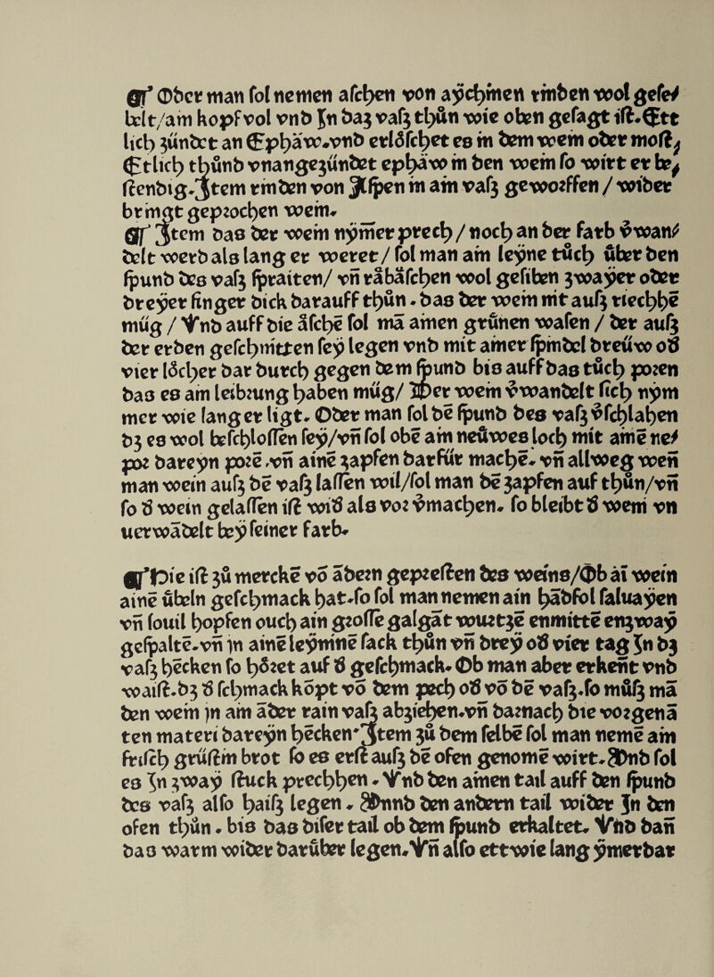 gf obct wan fol tic men afct)en von ayc^men tmben wot gefeV bit/am hopf vol vnb Jn &aj vaf^ tljun wie oben getagt iß»(£tt lict) 5wnÖct an 6pt)äw#vnb etlc$fri)et es in bem wein obet moß^ ^tlict) tbünb vnangejwnöet ep^äw in ben wein fo Wirt et h?^ ßenbig»3tcm tmben von Jlfpen in am vaf3 geworfen / wibet btmgtgep2ocl)en wem» __ gj’ Jtem Das bet wem nyrnct ptect)/noct) an bet fatb vwan^ belt wetb als lang et wetet/lolmanatn leynetüct> über ben Ipunb bes vafj Iptaiten/ vn tabafct>en wol gefihen 3wayct oben breyet finget Dich batauff tl)ün ♦ bas bet weht nit auf3 tiecl^e müg / Vnb auff bie äfct>e fol wä amen gtunen waten / bet aul$ bet etben gefctjmtten fey legen vnb mit amet Ipmbcl bteüw oö vier läcljet bat butc t) gegen bem Ipunb bis auff bas tuet) pojen ba3 es am leibwng t>aben müg/ 2pet wem vwanbelt fict) nym met wie langet ligt» Ober man fol be Ipunb bes vaf3vfcl)lat)en D3 es wol tefd)loflen fey/vn fol obe am neüwes loci) mit ame tte* p# bateyn po:e ,vn aine zapfen batfut mae^e» vn allweg wen man wein auf3 be vaf3 lafien wil/fol man be 3apfen auf tt)ün/vn fo tf wem gelaflen iß wib als vo: ^mact^en» fo bleibt b weni vn uetwäbelt tey feinet fatb» gflpie iß 3Ü metcke vo abew gepeeßen bes weins/Cbb äi wein aine Übeln gefct>mack l)at»fo fol mannemenain t>äbfbl faluayen vn louil Hopfen ouct> ain gtofle galgat wuet3e enmitte en3way gel^alte.vn in aineleynine tack tt)ün vn btey ob viet tag $n bj vaf3 Recken fo l^foet auf b gefc^mack» <Db man abet etkent vnb waiß.b3 b fetnnack kopt vo bem ped) ob vo be vaf3»fo mül3 mä ben wem )n am übet tain val; ab3iefpen.vn ba?nael) bie vozgenä ten mateti bateyn becken'jtem 3Ü bem felbe fol man neme am ftißt) gtußm btot Io es etß auf3 be ofen genome witt»SDnb fol es ^n 3 way ßuek ptect>t>en»Vnb ben amen tail auff ben Ipunb bcs vaf3 alfo t>aifg legen»^bnnb ben anbetn tail wibet Jn ben ofen tl)ün. bis bas bifet tail ob bem Ipunb etkaltet» Vnb ban bas watm wibet batübet legen, Vn alfo ettwie lang ymetbat