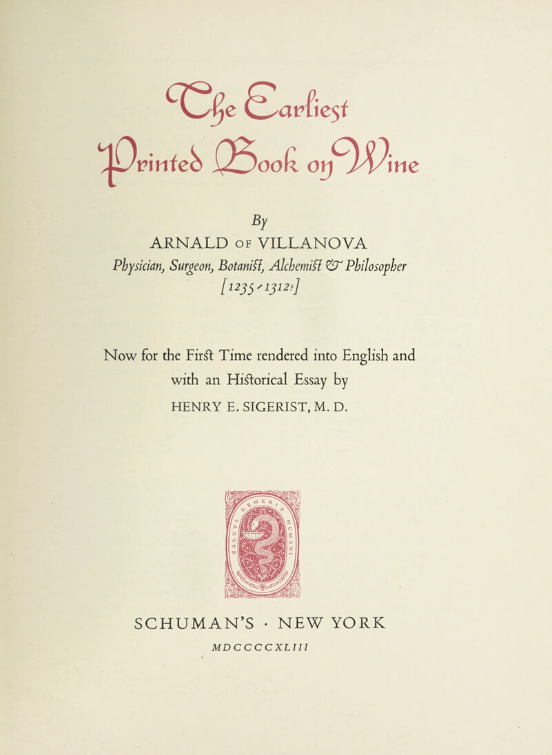 By ARNALD of VILLANOVA Physician, Surgeon, Botanifi, Alchemifl & Philosopher [ 123 y 1312!] Now for the FirSt Time rendered into English and with an Historical Essay by HENRY E. SIGERIST, M. D. SCHUMANN • NEW YORK MDCCCCXLIII
