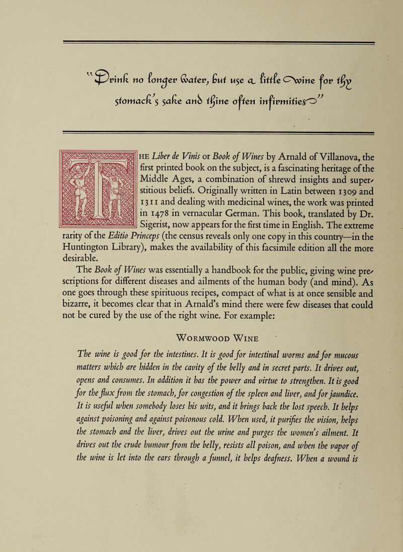 <A $fomactz $ $alze anb ifyne open infirm if ie^O” he Liber de Vinis or Book of Wines by Arnald of Villanova, the first printed book on the subject, is a fascinating heritage of the Middle Ages, a combination of shrewd insights and supers stitious beliefs. Originally written in Latin between 1309 and 1311 and dealing with medicinal wines, the work was printed in 1478 in vernacular German. This book, translated by Dr. Sigerist, now appears for the first time in English. The extreme rarity of the Editio Princeps (the census reveals only one copy in this country—in the Huntington Library), makes the availability of this facsimile edition all the more desirable. The Book of Wines was essentially a handbook for the public, giving wine pre/ scriptions for different diseases and ailments of the human body (and mind). As one goes through these spirituous recipes, compact of what is at once sensible and bizarre, it becomes clear that in Arnald’s mind there were few diseases that could not be cured by the use of the right wine. For example: Wormwood Wine The wine is good for the intestines. It is good for intestinal worms and for mucous matters which are hidden in the cavity of the belly and in secret parts. It drives out, opens and consumes. In addition it has the power and virtue to strengthen. It is good for the flux from the stomach, for congestion of the spleen and liver, and for jaundice. It is useful when somebody loses his wits, and it brings back the lost speech. It helps against poisoning and against poisonous cold. When used, it purifies the vision, helps the stomach and the liver, drives out the urine and purges the womens ailment. It drives out the crude humour from the belly, resists all poison, and when the vapor of the wine is let into the ears through a funnel, it helps deafness. When a wound is