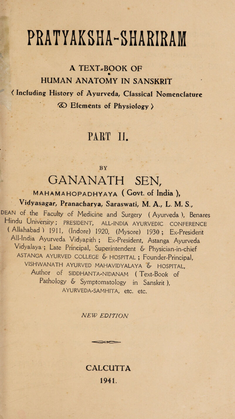 PRATYAKSHA-SHARIRAM A TEXT-BOOK OF •i HUMAN ANATOMY IN SANSKRIT < Including History of Ayurveda, Classical Nomenclature /S) Elements of Physiology ) PART II. BY GANANATH SEN, Mahamahopadhyaya ( Govt, of India ), Vidyasagar, Pranacharya, Saraswati, M. A., L. M. S., DEAN of the Faculty of Medicine and Surgery ( Ayurveda ), Benares Flindu University; PRESIDENT, ALL-INDIA AYURVEDIC CONFERENCE (Allahabad) 1911, (Indore) 1920, (Mysore) 1930; Ex-President All-India Ayurveda Vidyapith ; Ex-President, Astanga Ayurveda Vidyalaya ; Late Principal, Superintendent 6- Physician-in-chief ASTANGA AYURVED COLLEGE &■ HOSPITAL ; Founder-Principal, VISHWANATH AYURVED MAHAVIDYALAYA & HOSPITAL, Author of SIDDHANTA-NIDANAM ( Text-Book of Pathology & Symptomatology in Sanskrit ), AYURVEDA-SAMHITA, etc. etc. NEW EDITION CALCUTTA 1941.