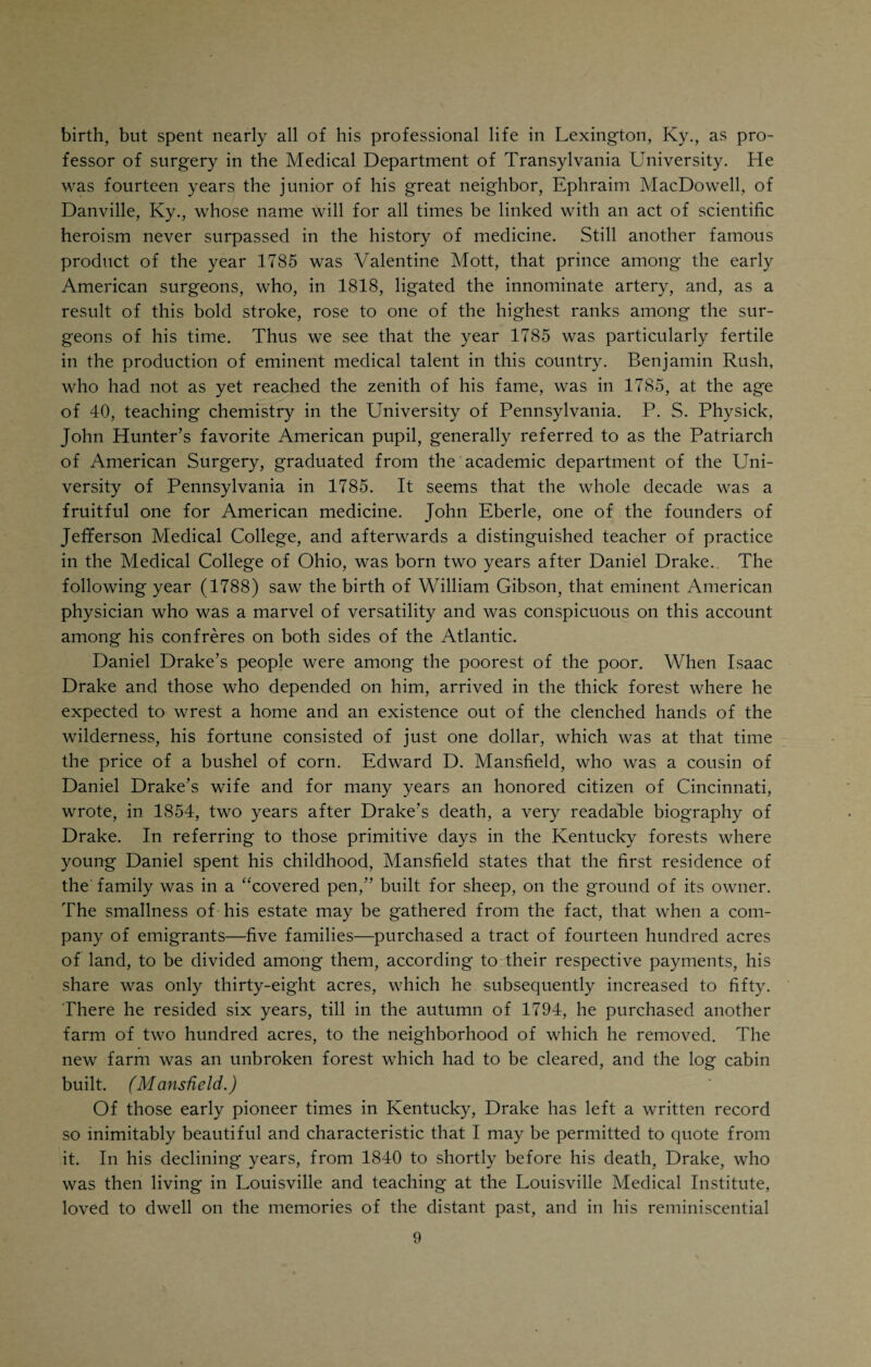 DANIEL DRAKE’S CHILDHOOD. Childhood shows the man, As morning shows the day.—Milton. THE story of the early advancement of medical learning and practice on our Eastern seaboard is interwoven with the names and labors of quite a few sturdy pioneers and men of genius. Benjamin Rush, one of the signers of the Declaration of Independence, a leader of men, and one of the greatest medical teachers the world has ever seen; Elijuh H. Smith, a medical philosopher and humanitarian of rare attainments; David Hosack, a surgical genius and scholarly exponent of surgical science; Jacob Bigelow, that versatile educator and scientist; Nathan Smith, whom S. D. Gross calls the best all- around American physician of his time, and many other men of similar caliber, were blazing the paths of progress on behalf of medical science and of medical men in New England and throughout the Eastern parts of our country. The labors of these men were performed under comparatively favorable conditions. The East, socially and educationally, had already achieved a relatively high degree of development at that time. The opportunities for study and for the acquisition of an academic education were plentiful and quite equal to the European standard. Thus the eaijy Eastern physicians, at least those who took a leading part in the development of American medicine, were educated men and not pioneers or self-made men in the crude sense of the term. In the West, however, where every foot of ground was wrested from the embrace of primitive nature and the banner of civilization was planted and reared by the hardened hands and stout hearts of heroic pioneers amid a vast empire of bar¬ barism, conditions were decidedly more crude and rugged, and the men repre¬ senting the advance guard of civilization were pioneers in name and in fact. The men who had come to the West to seek fortune and happiness on its virgin soil, disputing the problem of the survival of the fittest with the wily and bel¬ ligerent red man, did not bring with them a degree from Harvard or from the University of Pennsylvania or from one of the great seats of learning in the mother countries of Europe. They had nothing but the sweat of their brow and the products of brawn and brain to depend on. It does not seem strange, therefore, that the men who developed any particular line of human activity in the early history of our country were fewer in number in the wild West than they were in the more refined East. Yet, there were men of over¬ towering genius among these Western pioneers. Genius seems to thrive on