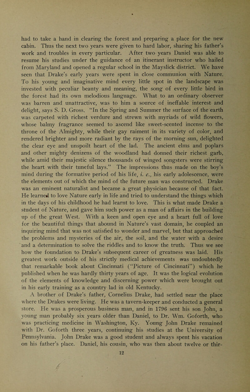 mood penned many letters to his children. In these letters he pictures the conditions under which his childhood was spent, the hardships of early pioneer times in Kentucky, the struggles for existence, the habits and customs of the simple, God-fearing people in whose midst he grew up, their sorrows and innocent pleasures. Charles D. Drake, a distinguished member of the bar in Missouri, gathered these letters written by his father, Dr. Drake, and pub¬ lished them in 1870 under the title: “Pioneer Life in Kentucky. A series of reminiscential letters from Daniel Drake, M.D., of Cincinnati, to his chil¬ drenThese letters, written in quaint and naive style, full of pathos and humor, are well worth perusal. Drake informs us that he was the second child of his parents, the first one, a daughter, having died in infancy. His father was operating a gristmill and doing a little farming near Plainfield, N. J. The Drakes were not doing very well and thought of moving to Virginia, but changed their minds in favor of Kentucky, where a colony of Baptists, who originally hailed from New Jersey, had settled and was prospering. About that time many farmers from Virginia and Maryland were moving into Kentucky which, since its first settlement, in 1778, was attracting more attention than any other part of the Western country. Old Mr. Drake decided to begin life over again, and, with all the earthly belongings of the family crowded into one two-horse Jersey wagon, which also accommodated the family, started out for his new home in Ken¬ tucky. The family consisted of Mr. and Mrs. Drake, young Daniel, then two years and seven months old, his little sister, who was an infant at the breast, and an unmarried sister of Mrs. Drake. The wagon was hauled by two horses over the steep and rugged Allegheny mountains and thoughout an overland journey of nearly four hundred miles. The remaining portion of the trip was by boat. Among other New Jersey emigrants who came West at the time when the Drakes settled in Kentucky, were a number of people whose names became prominently identified with the history of Cincinnati, particu¬ larly John S. Gano, who settled in Columbia, now a suburb of Cincinnati, and Dr. Wm. Goforth, Gano’s brother-in-law, who ,eventually became Daniel Drake’s preceptor. Daniel Drake’s ancestors had been illiterate farmers, to fortune and to fame unknown, but they were industrious, honest, temperate and pious. To spring from such ancestry, as he often remarked, is high descent in the sight of heaven, if not in the estimation of man. Both his grandfathers had lived in the very midst of the battle scenes of the Colonies’ struggle for freedom. Daniel’s father and mother were typical countryfolk, of the plain, good old- fashioned Baptist type. Drake speaks of his father as a man of inflexible righteousness, industrious, rather progressive, not without business ability, and devoted to his family. The references to his mother are touching in the extreme. Drake speaks of her tenderness and sweet disposition, the merry twinkle in her eye, her unceasing care for her family. He humorously em¬ phasizes the fact that he inherited two traits from his exemplary mother: