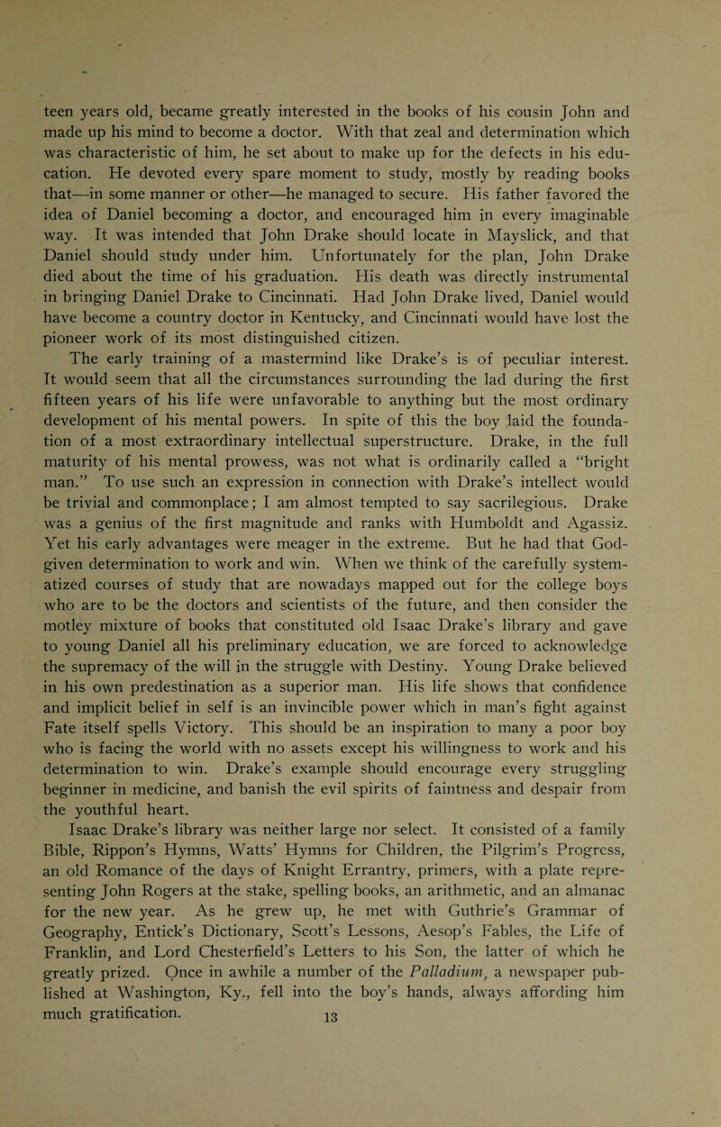 the ease with which he could shed tears and the irresistible desire to fall asleep in church. Daniel’s childhood days, as already indicated, were spent in a log cabin such as poor country people used to put up and occupy in the early pioneer times of Kentucky. A log cabin, as the name implies, was “built of logs, generally unhewn, with a puncheon floor below and a clapboard floor above, a small square window without glass, a chimney of ‘cats and clay,’ and a coarse roof. It consisted generally of one apartment, which served as sitting- room, dining-room, and kitchen. Here the family lived in peace and content¬ ment in a little world of their own, their only enemies being the elements of Nature or perhaps the restless redskins that were receding before the advance of civilization.” Drake often tenderly referred to the sweet and pure family life in that log cabin where everybody was poor and yet happy. They knew nothing of the hate and envy, the troubles and tribulations of society, the miserable smallness and perfidy of man in the larger towns and cities. And the center of the happy family in that coarse log cabin was that personification of goodness and sweetness, Daniel’s mother, the thought of whom seemed to grow in inspiration to the son as the years rolled on. Drake’s example shows the early and lasting effect of the association with a good mother on the char¬ acter of a boy. Granting that heredity and environment make or break character, it is an undeniable fact that the early maternal influence represents the lion’s share of what we include in environment, because of its early, deep, and, therefore, lasting effect. That beautiful spirit of chivalry towards women and, for that matter, towards men even if they were enemies, which was so characteristic of Drake throughout his whole life, was the work of a good mother. It seems that a boy who has the good fortune of having been reared by the tender hand of a good mother, should always be a good man, if only to pay back that early incurred debt of gratitude to the memory of her who gave him life and character. Daniel received his first schooling at the hands of itinerant schoolmasters, who would establish themselves in a conveniently-located log cabin and teach the children of the nearby settlers the elements of reading and writing, with a little arithmetic thrown in. These schoolmasters were by no means pedagogues by vocation. They were tramps whose peripatetic tendencies would awaken whenever the first balmy breezes of Spring made it comfortable to roam through the country. Sometimes a preacher without a flock would appear among the settlers, remain for an indefinite period and divide his time between administering spiritual advice to the grown people and teaching the young folks how to read and write. Young Daniel must have been an apt scholar, because at the age of seven he was a pretty fair reader. When he was nine years old, his father moved to a larger place, and, being too poor to hire a laborer and not being very robust himself, the father had to depend on the assistance which the son might be able to render. Young Daniel was a strong boy and only too glad to help his father. Instead of continuing his lessons he