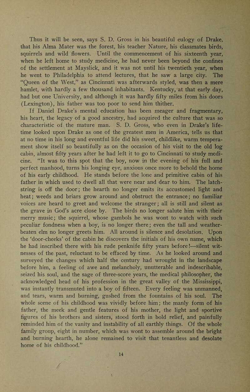 had to take a hand in clearing the forest and preparing a place for the new cabin. Thus the next two years were given to hard labor, sharing his father's work and troubles in every particular. After two years Daniel was able to resume his studies under the guidance of an itinerant instructor who hailed from Maryland and opened a regular school in the Mayslick district. We have seen that Drake’s early years were spent in close communion with Nature. To his young and imaginative mind every little spot in the landscape was invested with peculiar beauty and meaning, the song of every little bird in the forest had its own melodious language. What to an ordinary observer was barren and unattractive, was to him a source of ineffable interest and delight, says S. D. Gross. “In the Spring and Summer the surface of the earth was carpeted with richest verdure and strewn with myriads of wild flowers, whose balmy fragrance seemed to ascend like sweet-scented incense to the throne of the Almighty, while their gay raiment in its variety of color, and rendered brighter and more radiant by the rays of the morning sun, delighted the clear eye and unspoilt heart of the lad. The ancient elms and poplars and other mighty denizens of the woodland had donned their richest garb, while amid their majestic silence thousands of winged songsters were stirring the heart with their tuneful lays.” The impressions thus made on the boy’s mind during the formative period of his life, i. e., his early adolescence, were the elements out of which the mind of the future man was constructed. Drake was an eminent naturalist and became a great physician because of that fact. He learned to love Nature early in life and tried to understand the things which in the days of his childhood he had learnt to love. This is what made Drake a student of Nature, and gave him such power as a man of affairs in the building up of the great West. With a keen and open eye and a heart full of love for the beautiful things that abound in Nature’s vast domain, he coupled an inquiring mind that was not satisfied to wonder and marvel, but that approached the problems and mysteries of the air, the soil, and the water with a desire and a determination to solve the riddles and to know the truth. Thus we see how the foundation to Drake’s subsequent career of greatness was laid. His greatest work outside of his strictly medical achievements was undoubtedly that remarkable book about Cincinnati (“Picture of Cincinnati”) which he published when he was hardly thirty years of age. It was the logical evolution of the elements of knowledge and discerning power which were brought out in his early training as a country lad in old Kentucky. A brother of Drake’s father, Cornelius Drake, had settled near the place where the Drakes were living. He was a tavern-keeper and conducted a general store. He was a prosperous business man, and in 1796 sent his son John, a young man probably six years older than Daniel, to Dr. Wm. Goforth, who was practicing medicine in Washington, Ky. Young John Drake remained with Dr. Goforth three years, continuing his studies at the University of Pennsylvania. John Drake was a good student and always spent his vacation on his father’s place. Daniel, his cousin, who was then about twelve or thir-