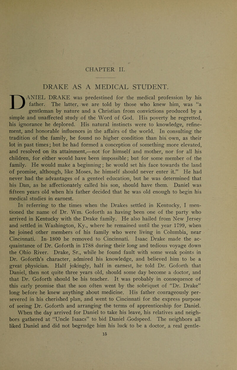 teen years old, became greatly interested in the books of his cousin John and made up his mind to become a doctor. With that zeal and determination which was characteristic of him, he set about to make up for the defects in his edu¬ cation. He devoted every spare moment to study, mostly by reading books that—in some manner or other—he managed to secure. His father favored the idea of Daniel becoming a doctor, and encouraged him in every imaginable way. It was intended that John Drake should locate in Mayslick, and that Daniel should study under him. Unfortunately for the plan, John Drake died about the time of his graduation. His death was directly instrumental in bringing Daniel Drake to Cincinnati. Had John Drake lived, Daniel would have become a country doctor in Kentucky, and Cincinnati would have lost the pioneer work of its most distinguished citizen. The early training of a mastermind like Drake’s is of peculiar interest. It would seem that all the circumstances surrounding the lad during the first fifteen years of his life were unfavorable to anything but the most ordinary development of his mental powers. In spite of this the boy laid the founda¬ tion of a most extraordinary intellectual superstructure. Drake, in the full maturity of his mental prowess, was not what is ordinarily called a “bright man.” To use such an expression in connection with Drake’s intellect would be trivial and commonplace; I am almost tempted to say sacrilegious. Drake was a genius of the first magnitude and ranks with Humboldt and Agassiz. Yet his early advantages were meager in the extreme. But he had that God- given determination to work and win. When we think of the carefully system¬ atized courses of study that are nowadays mapped out for the college boys who are to be the doctors and scientists of the future, and then consider the motley mixture of books that constituted old Isaac Drake’s library and gave to young Daniel all his preliminary education, we are forced to acknowledge the supremacy of the will in the struggle with Destiny. Young Drake believed in his own predestination as a superior man. His life shows that confidence and implicit belief in self is an invincible power which in man’s fight against Fate itself spells Victory. This should be an inspiration to many a poor boy who is facing the world with no assets except his willingness to work and his determination to win. Drake’s example should encourage every struggling beginner in medicine, and banish the evil spirits of faintness and despair from the youthful heart. Isaac Drake’s library was neither large nor select. It consisted of a family Bible, Rippon’s Hymns, Watts’ Hymns for Children, the Pilgrim’s Progress, an old Romance of the days of Knight Errantry, primers, with a plate repre¬ senting John Rogers at the stake, spelling books, an arithmetic, and an almanac for the new year. As he grew up, he met with Guthrie’s Grammar of Geography, Entick’s Dictionary, Scott's Lessons, Aesop’s Fables, the Life of Franklin, and Lord Chesterfield’s Letters to his Son, the latter of which he greatly prized. Once in awhile a number of the Palladium, a newspaper pub¬ lished at Washington, Ky., fell into the boy's hands, always affording him
