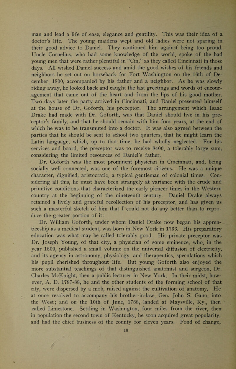 Thus it will be seen, says S. D. Gross in his beautiful eulogy of Drake, that his Alma Mater was the forest, his teacher Nature, his classmates birds, squirrels and wild flowers. Until the commencement of his sixteenth year, when he left home to study medicine, he had never been beyond the confines of the settlement at Mayslick, and it was not until his twentieth year, when he went to Philadelphia to attend lectures, that he saw a large city. The “Queen of the West,” as Cincinnati was afterwards styled, was then a mere hamlet, with hardly a few thousand inhabitants. Kentucky, at that early day, had but one University, and although it was hardly fifty miles from his doors (Lexington), his father was too poor to send him thither. If Daniel Drake’s mental education has been meager and fragmentary, his heart, the legacy of a good ancestry, had acquired the culture that was so characteristic of the mature man. S. D. Gross, who even in Drake’s life¬ time looked upon Drake as one of the greatest men in America, tells us that at no time in his long and eventful life did his sweet, childlike, warm tempera¬ ment show itself so beautifully as on the occasion of his visit to the old log cabin, almost fifty years after he had left it to go to Cincinnati to study medi¬ cine. “It was to this spot that the boy, now in the evening of his full and perfect manhood, turns his longing eye, anxious once more to behold the home of his early childhood. He stands before the lone and primitive cabin of his father in which used to dwell all that were near and dear to him. The latch¬ string is off the door; the hearth no longer emits its accustomed light and heat; weeds and briars grow around and obstruct the entrance; no familiar voices are heard to greet and welcome the stranger; all is still and silent as the grave in God’s acre close by. The birds no longer salute him with their merry music; the squirrel, whose gambols he was wont to watch with such peculiar fondness when a boy, is no longer there; even the tall and weather¬ beaten elm no longer greets him. All around is silence and desolation. Upon the ‘door-cheeks’ of the cabin he discovers the initials of his own name, which he had inscribed there with his rude penknife fifty years before!—silent wit¬ nesses of the past, reluctant to be effaced by time. As he looked around and surveyed the changes which half the century had wrought in the landscape before him, a feeling of awe and melancholy, unutterable and indescribable, seized his soul, and the sage of three-score years, the medical philosopher, the acknowledged head of his profession in the great valley of the Mississippi, was instantly transmuted into a boy of fifteen. Every feeling was unmanned, and tears, warm and burning, gushed from the fountains of his soul. The whole scene of his childhood was vividly before him; the manly form of his father, the meek and gentle features of his mother, the light and sportive figures of his brothers and sisters, stood forth in bold relief, and painfully reminded him of the vanity and instability of all earthly things. Of the whole family group, eight in number, which was wont to assemble around the bright and burning hearth, he alone remained to visit that tenantless and desolate home of his childhood.”