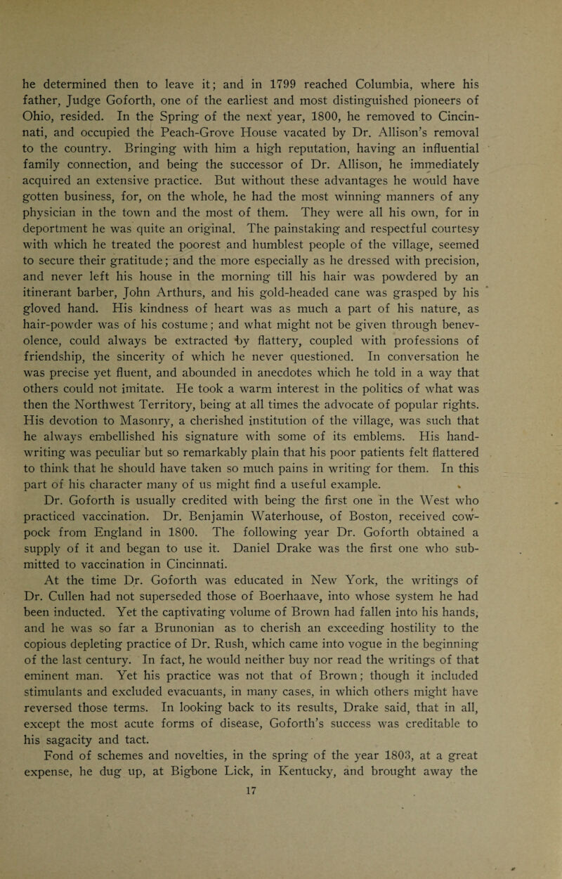 CHAPTER II. DRAKE AS A MEDICAL STUDENT. DANIEL DRAKE was predestined for the medical profession by his father. The latter, we are told by those who knew him, was “a gentleman by nature and a Christian from convictions produced by a simple and unaffected study of the Word of God. His poverty he regretted, his ignorance he deplored. His natural instincts were to knowledge, refine¬ ment, and honorable influences in the affairs of the world. In consulting the tradition of the family, he found no higher condition than his own, as their lot in past times; but he had formed a conception of something more elevated, and resolved on its attainment,—not for himself and mother, nor for all his children, for either would have been impossible; but for some member of the family. He would make a beginning; he would set his face towards the land of promise, although, like Moses, he himself should never enter it.” He had never had the advantages of a genteel education, but he was determined that his Dan, as he affectionately called his son, should have them. Daniel was fifteen years old when his father decided that he was old enough to begin his medical studies in earnest. In referring to the times when the Drakes settled in Kentucky, I men¬ tioned the name of Dr. Wm. Goforth as having been one of the party who arrived in Kentucky with the Drake family. He also hailed from New Jersey and settled in Washington, Ky., where he remained until the year 1799, when he joined other members of his family who were living in Columbia, near Cincinnati. In 1800 he removed to Cincinnati. Isaac Drake made the ac¬ quaintance of Dr. Goforth in 1788 during their long and tedious voyage down the Ohio River. Drake, Sr., while he found fault with some weak points in Dr. Goforth's character, admired his knowledge, and believed him to be a great physician. Half jokingly, half in earnest, he told Dr. Goforth that Daniel, then not quite three years old, should some day become a doctor, and that Dr. Goforth should be his teacher. It was probably in consequence of this early promise that the son often went by the sobriquet of “Dr. Drake” long before he knew anything about medicine. His father courageously per¬ severed in his cherished plan, and went to Cincinnati for the express purpose of seeing Dr. Goforth and arranging the terms of apprenticeship for Daniel. When the day arrived for Daniel to take his leave, his relatives and neigh¬ bors gathered at “Uncle Isaacs” to bid Daniel Godspeed. The neighbors all liked Daniel and did not begrudge him his luck to be a doctor, a real gentle-