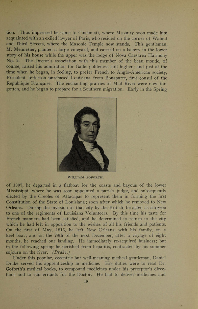 he determined then to leave it; and in 1799 reached Columbia, where his father, Judge Goforth, one of the earliest and most distinguished pioneers of Ohio, resided. In the Spring of the next year, 1800, he removed to Cincin¬ nati, and occupied the Peach-Grove House vacated by Dr. Allison’s removal to the country. Bringing with him a high reputation, having an influential family connection, and being the successor of Dr. Allison, he immediately acquired an extensive practice. But without these advantages he would have gotten business, for, on the whole, he had the most winning manners of any physician in the town and the most of them. They were all his own, for in deportment he was quite an original. The painstaking and respectful courtesy with which he treated the poorest and humblest people of the village, seemed to secure their gratitude; and the more especially as he dressed with precision, and never left his house in the morning till his hair was powdered by an itinerant barber, John Arthurs, and his gold-headed cane was grasped by his gloved hand. His kindness of heart was as much a part of his nature, as hair-powder was of his costume; and what might not be given through benev¬ olence, could always be extracted by flattery, coupled with professions of friendship, the sincerity of which he never questioned. In conversation he was precise yet fluent, and abounded in anecdotes which he told in a way that others could not imitate. He took a warm interest in the politics of what was then the Northwest Territory, being at all times the advocate of popular rights. His devotion to Masonry, a cherished institution of the village, was such that he always embellished his signature with some of its emblems. Plis hand¬ writing was peculiar but so remarkably plain that his poor patients felt flattered to think that he should have taken so much pains in writing for them. In this part of his character many of us might find a useful example. Dr. Goforth is usually credited with being the first one in the West who practiced vaccination. Dr. Benjamin Waterhouse, of Boston, received cow- pock from England in 1800. The following year Dr. Goforth obtained a supply of it and began to use it. Daniel Drake was the first one who sub¬ mitted to vaccination in Cincinnati. At the time Dr. Goforth was educated in New York, the writings of Dr. Cullen had not superseded those of Boerhaave, into whose system he had been inducted. Yet the captivating volume of Brown had fallen into his hands, and he was so far a Brunonian as to cherish an exceeding hostility to the copious depleting practice of Dr. Rush, which came into vogue in the beginning of the last century. In fact, he would neither buy nor read the writings of that eminent man. Yet his practice was not that of Brown; though it included stimulants and excluded evacuants, in many cases, in which others might have reversed those terms. In looking back to its results, Drake said, that in all, except the most acute forms of disease, Goforth’s success was creditable to his sagacity and tact. Fond of schemes and novelties, in the spring of the year 1803, at a great expense, he dug up, at Bigbone Lick, in Kentucky, and brought away the *