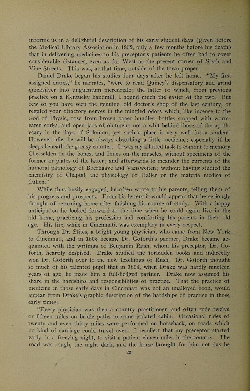 largest, most diversified, and remarkable mass of huge fossil bones that was ever disinterred at one time or place in the United States; the whole of which he put into the possession of that swindling Englishman, Thomas Ashe, alias Arville, who sold them in Europe and embezzled the proceeds. Dr. Goforth was the special patron of all who, in the olden times, were engaged in searching for the precious metals in the surrounding wilderness. They brought their specimens of pyrites and blends to him, and generally con¬ trived to quarter themselves on his family, while he got the requisite analysis made by some black- or silversmith. In these researches Blennerism or the turning of the forked stick, held by its prongs, was regarded as a reliable means of discovering the precious metals not less than water. There was also in the village a man by the name of Hall, who possessed a glass through which he could see many thousand feet into the earth. The clarification of ginseng and its shipment to China was, at the beginning of the last century, a popular scheme, in which Dr. Goforth eagerly partici¬ pated; but realized by it much less than those who have since extracted from that root an infallible cure for tubercular consumption. This failure, however, did not cast him down; for about the time it occurred, the genuine East India Columbo root was supposed to be discovered in our surrounding woods; and he immediately lent a hand to the preparation of that article for the market. It turned out, however, to be the Frasera verticillata, long known to the bot¬ anists of those days, and essentially distinct from the oriental bitter. While these various projects were keeping the Doctor’s imagination in a state of high and pleasurable excitement, he became enamored with the Mad River country, to which in the very infancy of its settlement he had paid a winter visit. Beyond where Urbana has been since built, was the Indian vil¬ lage of Mechacheck, at which he arrived at night expecting to find inhabitants. He found none, and being without the means of kindling a fire and unable to travel back in the dark, he came near perishing from the cold. Subsequently he made another visit in the month of June and took Drake with him. It required five days to reach King’s Creek, a few miles beyond the present Urbana, which then had but one house and Springfield another. The natural scenery after passing the village of Dayton was of such exquisite beauty that Dr. Goforth was quite determined to spend the rest of his days there. The time at length arrived when young Cincinnati was to lose the most popular and peculiar physician who had appeared in the ranks of her infant profession, or perhaps ever belonged to it, and the motives and manner of the separation were in keeping with his general character. The French Revo¬ lution of 1789 had exiled many educated and accomplished men and women, several of whom found their way into the new settlements of the West. The Doctor’s political sympathies were with the Revolutionists, but some of the exiles reached the town of Washington, Ky., where he resided, and their manners and sufferings triumphed over his repugnance to aristocracy, till pictures of the beauty and elegance of French society began to fill his imagina- 18 /