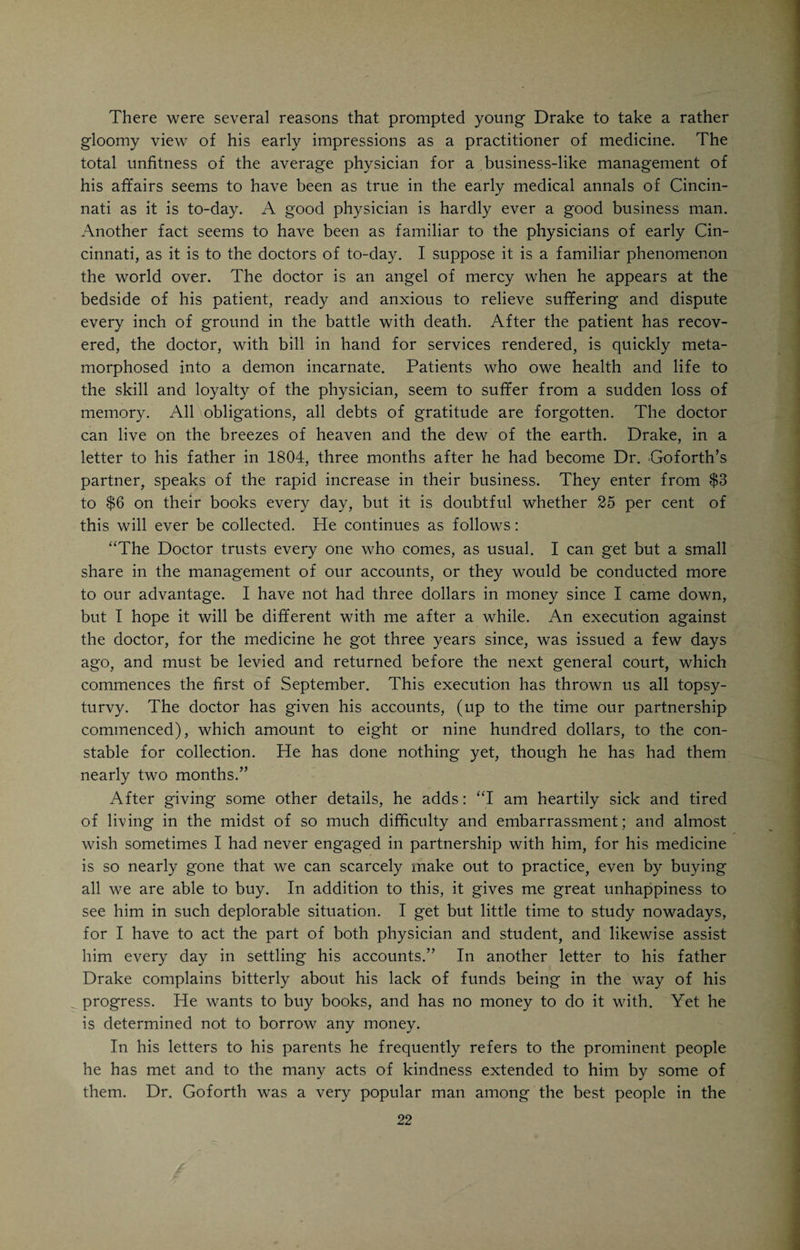 informs us in a delightful description of his early student days (given before the Medical Library Association in 1852, only a few months before his death) that in delivering medicines to his preceptor’s patients he often had to cover considerable distances, even as far West as the present corner of Sixth and Vine Streets. This was, at that time, outside of the town proper. Daniel Drake began his studies four days after he left home. “My first assigned duties,” he narrates, “were to read Quincy’s dispensatory and grind quicksilver into unguentum mercuriale; the latter of which, from previous practice on a Kentucky handmill, I found much the easier of the two. But few of you have seen the genuine, old doctor’s shop of the last century, or regaled your olfactory nerves in the mingled odors which, like incense to the God of Physic, rose from brown paper bundles, bottles stopped with worm- eaten corks, and open jars of ointment, not a whit behind those of the apoth¬ ecary in the days of Solomon; yet such a place is very well for a student. However idle, he will be always absorbing a little medicine; especially if he sleeps beneath the greasy counter. It was my allotted task to commit to memory Chesselden on the bones, and Innes on the muscles, without specimens of the former or plates of the latter; and afterwards to meander the currents of the humoral pathology of Boerhaave and Vansweiten; without having studied the chemistry of Chaptal, the physiology of Haller or the materia medica of Cullen.” While thus busily engaged, he often wrote to his parents, telling them of his progress and prospects. From his letters it would appear that he seriously thought of returning home after finishing his course of study. With a happy anticipation he looked forward to the time when he could again live in the old home, practicing his profession and comforting his parents in their old age. His life, while in Cincinnati, was exemplary in every respect. Through Dr. Stites, a bright young physician, who came from New York to Cincinnati, and in 1802 became Dr. Goforth’s partner, Drake became ac¬ quainted with the writings of Benjamin Rush, whom his preceptor, Dr. Go¬ forth, heartily despised. Drake studied the forbidden books and indirectly won Dr. Goforth over to the new teachings of Rush. Dr. Goforth thought so much of his talented pupil that in 1804, when Drake was hardly nineteen years of age, he made him a full-fledged partner. Drake now assumed his share in the hardships and responsibilities of practice. That the practice of medicine in those early days in Cincinnati was not an unalloyed boon, would appear from Drake’s graphic description of the hardships of practice in those early times: “Every physician was then a country practitioner, and often rode twelve or fifteen miles on bridle paths to some isolated cabin. Occasional rides of twenty and even thirty miles were performed on horseback, on roads which no kind of carriage could travel over. I recollect that my preceptor started early, in a freezing night, to visit a patient eleven miles in the country. The road was rough, the night dark, and the horse brought for him not (as he